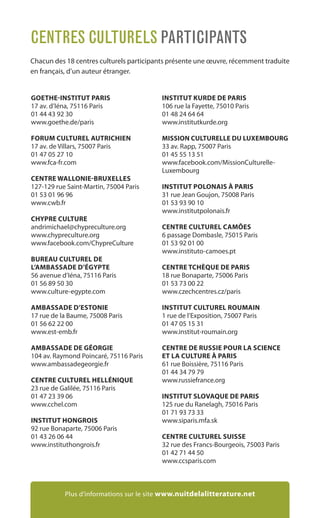 GOETHE-INSTITUT PARIS
17 av. d’Iéna, 75116 Paris
01 44 43 92 30
www.goethe.de/paris
FORUM CULTUREL AUTRICHIEN
17 av. de Villars, 75007 Paris
01 47 05 27 10
www.fca-fr.com
CENTRE WALLONIE-BRUXELLES
127-129 rue Saint-Martin, 75004 Paris
01 53 01 96 96
www.cwb.fr
CHYPRE CULTURE
andrimichael@chypreculture.org
www.chypreculture.org
www.facebook.com/ChypreCulture
BUREAU CULTUREL DE
L’AMBASSADE D’ÉGYPTE
56 avenue d’Iéna, 75116 Paris
01 56 89 50 30
www.culture-egypte.com
AMBASSADE D’ESTONIE
17 rue de la Baume, 75008 Paris
01 56 62 22 00
www.est-emb.fr
AMBASSADE DE GÉORGIE
104 av. Raymond Poincaré, 75116 Paris
www.ambassadegeorgie.fr
CENTRE CULTUREL HELLÉNIQUE
23 rue de Galilée, 75116 Paris
01 47 23 39 06
www.cchel.com
INSTITUT HONGROIS
92 rue Bonaparte, 75006 Paris
01 43 26 06 44
www.instituthongrois.fr
INSTITUT KURDE DE PARIS
106 rue la Fayette, 75010 Paris
01 48 24 64 64
www.institutkurde.org
MISSION CULTURELLE DU LUXEMBOURG
33 av. Rapp, 75007 Paris
01 45 55 13 51
www.facebook.com/MissionCulturelle-
Luxembourg
INSTITUT POLONAIS À PARIS
31 rue Jean Goujon, 75008 Paris
01 53 93 90 10
www.institutpolonais.fr
CENTRE CULTUREL CAMÕES
6 passage Dombasle, 75015 Paris
01 53 92 01 00
www.instituto-camoes.pt
CENTRE TCHÈQUE DE PARIS
18 rue Bonaparte, 75006 Paris
01 53 73 00 22
www.czechcentres.cz/paris
INSTITUT CULTUREL ROUMAIN
1 rue de l’Exposition, 75007 Paris
01 47 05 15 31
www.institut-roumain.org
CENTRE DE RUSSIE POUR LA SCIENCE
ET LA CULTURE À PARIS
61 rue Boissière, 75116 Paris
01 44 34 79 79
www.russiefrance.org
INSTITUT SLOVAQUE DE PARIS
125 rue du Ranelagh, 75016 Paris
01 71 93 73 33
www.siparis.mfa.sk
CENTRE CULTUREL SUISSE
32 rue des Francs-Bourgeois, 75003 Paris
01 42 71 44 50
www.ccsparis.com
CENTRES CULTURELS PARTICIPANTS
Chacun des 18 centres culturels participants présente une œuvre, récemment traduite
en français, d’un auteur étranger.
Plus d’informations sur le site www.nuitdelalitterature.net
 