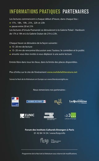 Les lectures commencent à chaque début d’heure, dans chaque lieu :
• 17h, 18h, 19h, 21h, 22h et 23h
• pause entre 20 et 21h
Les lectures d’Ursula Poznanski se dérouleront à la Galerie Polad - Hardouin
de 17h à 19h et à la Galerie Dukan de 21h à 23h.
Chaque heure se déroulera de la façon suivante :
• 15-20 mn de lecture
• 15-20 mn de rencontre/discussion avec l’auteur, le comédien et le public
• ensuite vous êtes invités à vous déplacer à une autre lecture
Entrée libre dans tous les lieux, dans la limite des places disponibles.
Plus d’infos sur le site de l’événement www.nuitdelalitterature.net
Suivez la Nuit de la littérature en Europe sur www.literaturenights.eu
Nous remercions nos partenaires :
Forum des Instituts Culturels Etrangers à Paris
01 42 84 14 34 / www.ficep.info
Programme de la Nuit de la littérature sous réserve de modifications.
INFORMATIONS PRATIQUES PARTENAIRES
 