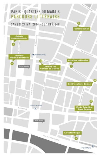 Rue de Rivoli
Rue
des Francs-Bourgeois
Quai de l’Hôtel de Ville
RueduRenard
RueduTemple
RueduTemple
RuedesArchives
RuedesArchivesRueVieilleduTemple
Rue des Quatre-Fils
Rue de Bretagne
Rue Rambuteau
RueBeaubourg
RueSaint-Martin
Hôtel de Ville
Pont Marie
RambuteauM
M
M
17
15
19
2
6
La Caféothèque
Galerie
Polad-Hardouin
Archives nationales
École Briochine
Cake Design
Librairie les
Cahiers de Colette
Galerie Dukan
Hôtel de Ville
PARIS - QUARTIER DU MARAIS
PARCOURS LITTÉRAIRE
SAMEDI 24 MAI 2014 - DE 17H À 24H
Centre culturel Suisse
3
11
4
Librairie
Wallonie-Bruxelles
Centre Pompidou
 