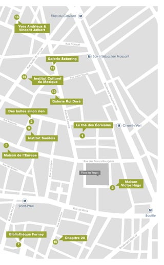 Bastille
Saint-Paul
Rue des Francs-Bourgeois
Rue des Rosiers
Rue Barbette
RuedeSévigné
RuedeFourcy
Rue Froissart
Rue Saint-Claude
RueSaint-Paul
Chemin Vert
Filles du Calvaire
M
M
M
M
M
Saint-Sébastien Froissart
Institut Culturel
du Mexique
14
10
8
9
13
5
12
2
7
1
Des bulles sinon rien
Bibliothèque Forney
Le thé des Écrivains
Galerie Sobering
Yves Andrieux &
Vincent Jalbert
Maison de l’Europe
Institut Suédois
Galerie Roi Doré
Maison
Victor Hugo
Chapitre 20
Place des Vosges
Rue de Rivoli
Boulevard
Henri IV
RuedeTurenne
BoulevardBeaumarchais
Rue
Vieille
du
Tem
ple
16
 