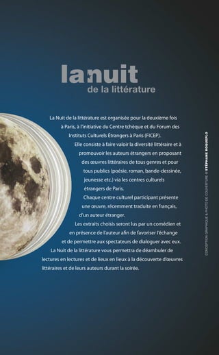 La Nuit de la littérature est organisée pour la deuxième fois
à Paris, à l’initiative du Centre tchèque et du Forum des
Instituts Culturels Étrangers à Paris (FICEP).
Elle consiste à faire valoir la diversité littéraire et à
promouvoir les auteurs étrangers en proposant
des œuvres littéraires de tous genres et pour
tous publics (poésie, roman, bande-dessinée,
jeunesse etc.) via les centres culturels
étrangers de Paris.
Chaque centre culturel participant présente
une œuvre, récemment traduite en français,
d’un auteur étranger.
Les extraits choisis seront lus par un comédien et
en présence de l’auteur afin de favoriser l’échange
et de permettre aux spectateurs de dialoguer avec eux.
La Nuit de la littérature vous permettra de déambuler de
lectures en lectures et de lieux en lieux à la découverte d’œuvres
littéraires et de leurs auteurs durant la soirée.
CONCEPTIONGRAPHIQUE&PHOTODECOUVERTURE©STÉPHANEROQUEPLO
 