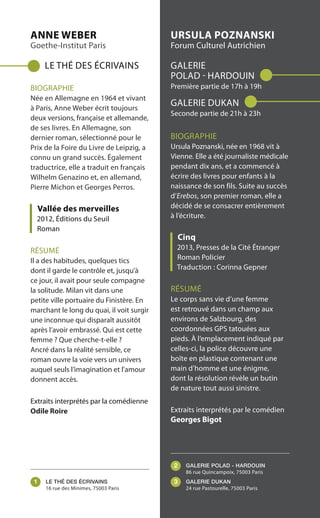 ANNE WEBER
Goethe-Institut Paris
LE THÉ DES ÉCRIVAINS
BIOGRAPHIE
Née en Allemagne en 1964 et vivant
à Paris, Anne Weber écrit toujours
deux versions, française et allemande,
de ses livres. En Allemagne, son
dernier roman, sélectionné pour le
Prix de la Foire du Livre de Leipzig, a
connu un grand succès. Également
traductrice, elle a traduit en français
Wilhelm Genazino et, en allemand,
Pierre Michon et Georges Perros.
Vallée des merveilles
2012, Éditions du Seuil
Roman
RÉSUMÉ
Il a des habitudes, quelques tics
dont il garde le contrôle et, jusqu’à
ce jour, il avait pour seule compagne
la solitude. Milan vit dans une
petite ville portuaire du Finistère. En
marchant le long du quai, il voit surgir
une inconnue qui disparaît aussitôt
après l’avoir embrassé. Qui est cette
femme ? Que cherche-t-elle ?
Ancré dans la réalité sensible, ce
roman ouvre la voie vers un univers
auquel seuls l’imagination et l'amour
donnent accès.
Extraits interprétés par la comédienne
Odile Roire
URSULA POZNANSKI
Forum Culturel Autrichien
GALERIE
POLAD - HARDOUIN
Première partie de 17h à 19h
GALERIE DUKAN
Seconde partie de 21h à 23h
BIOGRAPHIE
Ursula Poznanski, née en 1968 vit à
Vienne. Elle a été journaliste médicale
pendant dix ans, et a commencé à
écrire des livres pour enfants à la
naissance de son fils. Suite au succès
d’Erebos, son premier roman, elle a
décidé de se consacrer entièrement
à l’écriture.
Cinq
2013, Presses de la Cité Étranger
Roman Policier
Traduction : Corinna Gepner
RÉSUMÉ
Le corps sans vie d’une femme
est retrouvé dans un champ aux
environs de Salzbourg, des
coordonnées GPS tatouées aux
pieds. À l’emplacement indiqué par
celles-ci, la police découvre une
boîte en plastique contenant une
main d’homme et une énigme,
dont la résolution révèle un butin
de nature tout aussi sinistre.
Extraits interprétés par le comédien
Georges Bigot
LE THÉ DES ÉCRIVAINS
16 rue des Minimes, 75003 Paris
GALERIE POLAD - HARDOUIN
86 rue Quincampoix, 75003 Paris
GALERIE DUKAN
24 rue Pastourelle, 75003 Paris
1
2
3
 