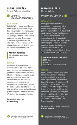 LIBRAIRIE WALLONIE-BRUXELLES
46 rue Quincampoix, 75004 Paris
MAISON DE L’EUROPE DE PARIS
35-37 rue des Francs-Bourgeois, 75004 Paris
ISABELLE WÉRY
Centre Wallonie-Bruxelles
LIBRAIRIE
WALLONIE-BRUXELLES
BIOGRAPHIE
Isabelle Wéry est une comédienne,
dramaturge et romancière belge.
Son interprétation des Monologues
du vagin d’Eve Ensler la fait éclater
au grand jour. Elle est l’auteur entre
autres de Monsieur René, roman
à la forme originale, inspiré par
elle-même et René Hainaux, et de
Marilyn Désossée, Prix de littérature
de l’Union européenne 2013.
Marilyn désossée
2013, Éditions Maelström
Roman
RÉSUMÉ
Après Monsieur René (2006), ce
nouveau roman d’Isabelle Wéry
nous emmène sur les traces d’une
jeune femme à la recherche de son
identité - y compris sexuelle - avec
une langue qu’elle réinvente à
chaque moment, nous faisant
constamment voyager entre
imaginaire et réalité. Une quête en
trois étapes, trois périodes d’une vie
(6-8 ans, 25 ans et 40 ans) qui finiront
par recomposer l’unité de corps et
d’esprit du personnage principal.
Extraits interprétés par
Isabelle Wéry
MIHÀLIS PIERIS
Chypre Culture
MAISON DE L’EUROPE
BIOGRAPHIE
Poète, professeur de lettres,
dramaturge et metteur en scène,
Mihàlis Pieris occupe une place
particulière dans le monde des arts et
des lettres de Chypre. Parallèlement,
il a acquis une reconnaissance
internationale. Ses livres ont été
traduits en Italie, en France, en Russie
et en Espagne. Son ouvrage a été
primé dans sa version italienne
(Metamorfosi di citta) et a été
récemment proposé, toujours en Italie,
comme le Livre de l’Europe 2012.
Métamorphoses des villes
2012, Circé
Poésie
Traduction : Michel Volkovitch
RÉSUMÉ
« Ma poésie est née de mes voyages »,
écrit Pieris. L’étincelle poétique,
chez lui, résulte de la rencontre
entre le poète et un lieu. Elles sont
toutes là, semble-t-il, les villes qu’il
a visitées, qu’il a le plus souvent
aimées. Aucun pittoresque, décors
limités à l’essentiel : la ville est une
femme, les détails de son visage et
de son corps importent moins que
les émotions partagées. Cette
ville-femme s’incarne dans une
femme de chair.
Extraits interprétés par la comédienne
Dimitra Kontou
4 5
 
