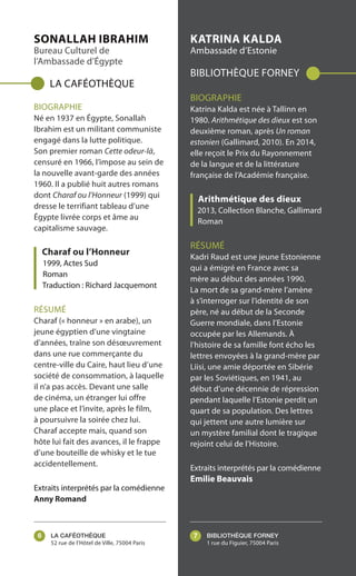 LA CAFÉOTHÈQUE
52 rue de l’Hôtel de Ville, 75004 Paris
BIBLIOTHÈQUE FORNEY
1 rue du Figuier, 75004 Paris
SONALLAH IBRAHIM
Bureau Culturel de
l’Ambassade d’Égypte
LA CAFÉOTHÈQUE
BIOGRAPHIE
Né en 1937 en Égypte, Sonallah
Ibrahim est un militant communiste
engagé dans la lutte politique.
Son premier roman Cette odeur-là,
censuré en 1966, l’impose au sein de
la nouvelle avant-garde des années
1960. Il a publié huit autres romans
dont Charaf ou l’Honneur (1999) qui
dresse le terrifiant tableau d’une
Égypte livrée corps et âme au
capitalisme sauvage.
Charaf ou l’Honneur
1999, Actes Sud
Roman
Traduction : Richard Jacquemont
RÉSUMÉ
Charaf (« honneur » en arabe), un
jeune égyptien d’une vingtaine
d’années, traîne son désœuvrement
dans une rue commerçante du
centre-ville du Caire, haut lieu d’une
société de consommation, à laquelle
il n’a pas accès. Devant une salle
de cinéma, un étranger lui offre
une place et l’invite, après le film,
à poursuivre la soirée chez lui.
Charaf accepte mais, quand son
hôte lui fait des avances, il le frappe
d’une bouteille de whisky et le tue
accidentellement.
Extraits interprétés par la comédienne
Anny Romand
KATRINA KALDA
Ambassade d’Estonie
BIBLIOTHÈQUE FORNEY
BIOGRAPHIE
Katrina Kalda est née à Tallinn en
1980. Arithmétique des dieux est son
deuxième roman, après Un roman
estonien (Gallimard, 2010). En 2014,
elle reçoit le Prix du Rayonnement
de la langue et de la littérature
française de l’Académie française.
Arithmétique des dieux
2013, Collection Blanche, Gallimard
Roman
RÉSUMÉ
Kadri Raud est une jeune Estonienne
qui a émigré en France avec sa
mère au début des années 1990.
La mort de sa grand-mère l’amène
à s’interroger sur l’identité de son
père, né au début de la Seconde
Guerre mondiale, dans l’Estonie
occupée par les Allemands. À
l’histoire de sa famille font écho les
lettres envoyées à la grand-mère par
Liisi, une amie déportée en Sibérie
par les Soviétiques, en 1941, au
début d’une décennie de répression
pendant laquelle l’Estonie perdit un
quart de sa population. Des lettres
qui jettent une autre lumière sur
un mystère familial dont le tragique
rejoint celui de l’Histoire.
Extraits interprétés par la comédienne
Emilie Beauvais
6 7
 