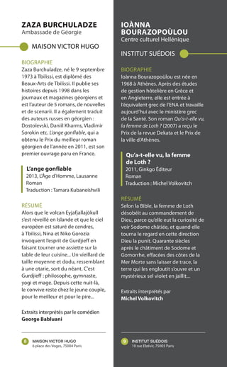 ZAZA BURCHULADZE
Ambassade de Géorgie
MAISON VICTOR HUGO
BIOGRAPHIE
Zaza Burchuladze, né le 9 septembre
1973 à Tbilissi, est diplômé des
Beaux-Arts de Tbilissi. Il publie ses
histoires depuis 1998 dans les
journaux et magazines géorgiens et
est l’auteur de 5 romans, de nouvelles
et de scenarii. Il a également traduit
des auteurs russes en géorgien :
Dostoïevski, Daniil Kharms, Vladimir
Sorokin etc. L’ange gonflable, qui a
obtenu le Prix du meilleur roman
géorgien de l’année en 2011, est son
premier ouvrage paru en France.
L’ange gonflable
2013, L’Âge d’Homme, Lausanne
Roman
Traduction : Tamara Kubaneishvili
RÉSUMÉ
Alors que le volcan Eyjafjallajökull
s’est réveillé en Islande et que le ciel
européen est saturé de cendres,
à Tbilissi, Nina et Niko Gorozia
invoquent l’esprit de Gurdjieff en
faisant tourner une assiette sur la
table de leur cuisine... Un vieillard de
taille moyenne et dodu, ressemblant
à une otarie, sort du néant. C'est
Gurdjieff : philosophe, gymnaste,
yogi et mage. Depuis cette nuit-là,
le convive reste chez le jeune couple,
pour le meilleur et pour le pire...
Extraits interprétés par le comédien
George Babluani
IOÀNNA
BOURAZOPOÙLOU
Centre culturel Hellénique
INSTITUT SUÉDOIS
BIOGRAPHIE
Ioànna Bourazopoùlou est née en
1968 à Athènes. Après des études
de gestion hôtelière en Grèce et
en Angleterre, elle est entrée à
l’équivalent grec de l’ENA et travaille
aujourd’hui avec le ministère grec
de la Santé. Son roman Qu’a-t-elle vu,
la femme de Loth ? (2007) a reçu le
Prix de la revue Dekata et le Prix de
la ville d’Athènes.
Qu’a-t-elle vu, la femme
de Loth ?
2011, Ginkgo Éditeur
Roman
Traduction : Michel Volkovitch
RÉSUMÉ
Selon la Bible, la femme de Loth
désobéit au commandement de
Dieu, parce qu’elle eut la curiosité de
voir Sodome châtiée, et quand elle
tourna le regard en cette direction
Dieu la punit. Quarante siècles
après le châtiment de Sodome et
Gomorrhe, effacées des côtes de la
Mer Morte sans laisser de trace, la
terre qui les engloutit s’ouvre et un
mystérieux sel violet en jaillit...
Extraits interprétés par
Michel Volkovitch
MAISON VICTOR HUGO
6 place des Voges, 75004 Paris
INSTITUT SUÉDOIS
10 rue Elzévir, 75003 Paris
8 9
 