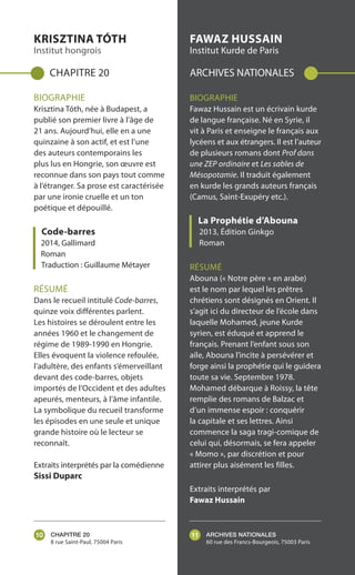 CHAPITRE 20
8 rue Saint-Paul, 75004 Paris
ARCHIVES NATIONALES
60 rue des Francs-Bourgeois, 75003 Paris
KRISZTINA TÓTH
Institut hongrois
CHAPITRE 20
BIOGRAPHIE
Krisztina Tóth, née à Budapest, a
publié son premier livre à l’âge de
21 ans. Aujourd’hui, elle en a une
quinzaine à son actif, et est l’une
des auteurs contemporains les
plus lus en Hongrie, son œuvre est
reconnue dans son pays tout comme
à l’étranger. Sa prose est caractérisée
par une ironie cruelle et un ton
poétique et dépouillé.
Code-barres
2014, Gallimard
Roman
Traduction : Guillaume Métayer
RÉSUMÉ
Dans le recueil intitulé Code-barres,
quinze voix différentes parlent.
Les histoires se déroulent entre les
années 1960 et le changement de
régime de 1989-1990 en Hongrie.
Elles évoquent la violence refoulée,
l’adultère, des enfants s’émerveillant
devant des code-barres, objets
importés de l’Occident et des adultes
apeurés, menteurs, à l’âme infantile.
La symbolique du recueil transforme
les épisodes en une seule et unique
grande histoire où le lecteur se
reconnaît.
Extraits interprétés par la comédienne
Sissi Duparc
FAWAZ HUSSAIN
Institut Kurde de Paris
ARCHIVES NATIONALES
BIOGRAPHIE
Fawaz Hussain est un écrivain kurde
de langue française. Né en Syrie, il
vit à Paris et enseigne le français aux
lycéens et aux étrangers. Il est l’auteur
de plusieurs romans dont Prof dans
une ZEP ordinaire et Les sables de
Mésopotamie. Il traduit également
en kurde les grands auteurs français
(Camus, Saint-Exupéry etc.).
La Prophétie d’Abouna
2013, Édition Ginkgo
Roman
RÉSUMÉ
Abouna (« Notre père » en arabe)
est le nom par lequel les prêtres
chrétiens sont désignés en Orient. Il
s’agit ici du directeur de l’école dans
laquelle Mohamed, jeune Kurde
syrien, est éduqué et apprend le
français. Prenant l’enfant sous son
aile, Abouna l’incite à persévérer et
forge ainsi la prophétie qui le guidera
toute sa vie. Septembre 1978.
Mohamed débarque à Roissy, la tête
remplie des romans de Balzac et
d’un immense espoir : conquérir
la capitale et ses lettres. Ainsi
commence la saga tragi-comique de
celui qui, désormais, se fera appeler
« Momo », par discrétion et pour
attirer plus aisément les filles.
Extraits interprétés par
Fawaz Hussain
10 11
 