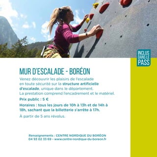 Renseignements : CENTRE NORDIQUE DU BORÉON
04 93 02 33 69 - www.centre-nordique-du-boreon.fr
Mur d’escalade - Boréon
Venez découvrir les plaisirs de l’escalade
en toute sécurité sur la structure artificielle
d’escalade, unique dans le département.
La prestation comprend l’encadrement et le matériel.
Prix public : 5 ¤
Horaires : tous les jours de 10h à 13h et de 14h à
18h, sachant que la billetterie s'arrête à 17h.
À partir de 5 ans révolus.
inclus
dans le
pass
 