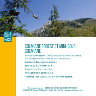 Renseignements : SEM DES CIMES DU MERCANTOUR
STATION DE LA COLMIANE - 04 93 02 83 54 - www.colmiane.com
Colmiane FOREST ET MINI-GOLF -
COLMIANE
Parcours forestier : venez évoluer d’arbre en arbre,
sur cinq parcours de difficulté croissante.
Colmiane forest prix public :
adulte 22 ¤ / enfant 17 ¤
À partir de 5 ans révolus.
Mini-golf prix public : 5 ¤
Horaires : de 10h à 17h, 16h dernier départ.
inclus
dans le
pass
 