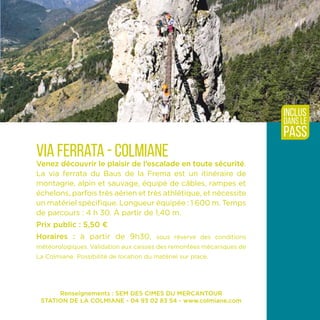 Renseignements : SEM DES CIMES DU MERCANTOUR
STATION DE LA COLMIANE - 04 93 02 83 54 - www.colmiane.com
Via ferrata - Colmiane
Venez découvrir le plaisir de l’escalade en toute sécurité.
La via ferrata du Baus de la Frema est un itinéraire de
montagne, alpin et sauvage, équipé de câbles, rampes et
échelons, parfois très aérien et très athlétique, et nécessite
un matériel spécifique. Longueur équipée : 1 600 m. Temps
de parcours : 4 h 30. À partir de 1,40 m.
Prix public : 5,50 ¤
Horaires : à partir de 9h30, sous réserve des conditions
météorologiques. Validation aux caisses des remontées mécaniques de
La Colmiane. Possibilité de location du matériel sur place.
inclus
dans le
pass
 