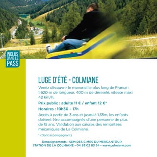 Renseignements : SEM DES CIMES DU MERCANTOUR
STATION DE LA COLMIANE - 04 93 02 83 54 - www.colmiane.com
Luge d’été - Colmiane
Venez découvrir le monorail le plus long de France :
1 620 m de longueur, 400 m de dénivelé, vitesse maxi
42 km/h.
Prix public : adulte 11 ¤ / enfant 12 ¤*
Horaires : 10h30 – 17h
Accès à partir de 3 ans et jusqu'à 1.35m, les enfants
doivent être accompagnés d'une personne de plus
de 15 ans. Validation aux caisses des remontées
mécaniques de La Colmiane.
* (Dont accompagnant)
inclus
dans le
pass
 