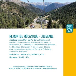 Renseignements : SEM DES CIMES DU MERCANTOUR
STATION DE LA COLMIANE - 04 93 02 83 54 - www.colmiane.com
Remontée mécanique - Colmiane
Accédez sans effort au Pic de La Colmiane et
profitez d’un panorama unique sur la chaîne du
Mercantour et la vallée de la Vésubie et du Valdeblore.
Le télésiège débrayable 4 places vous dépose
en 4 minutes au sommet du Pic de la Colmiane,
à 1 800 m d’altitude.
Prix public : adulte 4 ¤ / enfant 3,50 ¤
Horaires : 10h30 – 17h
inclus
dans le
pass
 