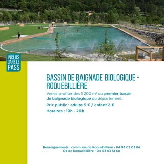 Renseignements : commune de Roquebillière - 04 93 02 03 84
OT de Roquebillière - 04 93 03 51 60
BASSIN DE baignade biologique -
Roquebillière
Venez profiter des 1 200 m2
du premier bassin
de baignade biologique du département.
Prix public : adulte 5 ¤ / enfant 2 ¤
Horaires : 10h - 20h
inclus
dans le
pass
 