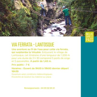 Renseignements : 04 93 02 05 51
Via ferrata - Lantosque
Une aventure au fil de l’eau pour cette via ferrata,
qui surplombe la Vésubie. Entourant le village de
Lantosque, cet itinéraire d’une longueur de 1 200 m
pour une durée de 3 h 30 comprend 5 ponts de singe
et 5 passerelles.­À partir de 1,40 m.
Prix public : 7 ¤
Horaires : Ouvert de 9h00 à 19h00 dernier départ
16h30
Ouverture selon conditions météorologiques.
Possibilité de location du matériel sur place.
inclus
dans le
pass
 