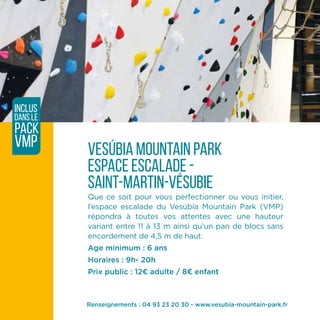 vesúbia mountain park
espace escalade -
saint-martin-vésubie
Que ce soit pour vous perfectionner ou vous initier,
l’espace escalade du Vesúbia Mountain Park (VMP)
répondra à toutes vos attentes avec une hauteur
variant entre 11 à 13 m ainsi qu’un pan de blocs sans
encordement de 4,5 m de haut.
Age minimum : 6 ans
Horaires : 9h- 20h
Prix public : 12¤ adulte / 8¤ enfant
inclus
dans le
pack
VMP
Renseignements : 04 93 23 20 30 - www.vesubia-mountain-park.fr
 