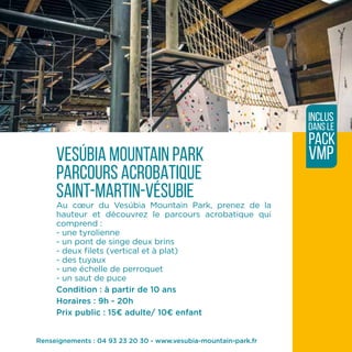 vesúbia mountain park
PARCOURS ACROBATIQUE
saint-martin-vésubie
Au cœur du Vesúbia Mountain Park, prenez de la
hauteur et découvrez le parcours acrobatique qui
comprend :
- une tyrolienne
- un pont de singe deux brins
- deux filets (vertical et à plat)
- des tuyaux
- une échelle de perroquet
- un saut de puce
Condition : à partir de 10 ans
Horaires : 9h - 20h
Prix public : 15¤ adulte/ 10¤ enfant
inclus
dans le
pack
VMP
Renseignements : 04 93 23 20 30 - www.vesubia-mountain-park.fr
 