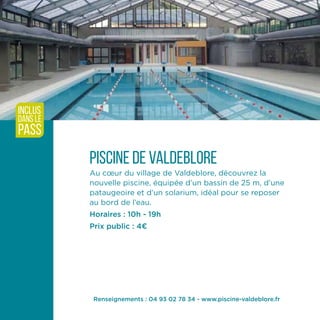 Piscine de Valdeblore
Au cœur du village de Valdeblore, découvrez la
nouvelle piscine, équipée d’un bassin de 25 m, d’une
pataugeoire et d’un solarium, idéal pour se reposer
au bord de l’eau.
Horaires : 10h - 19h
Prix public : 4¤
inclus
dans le
pass
Renseignements : 04 93 02 78 34 - www.piscine-valdeblore.fr
 