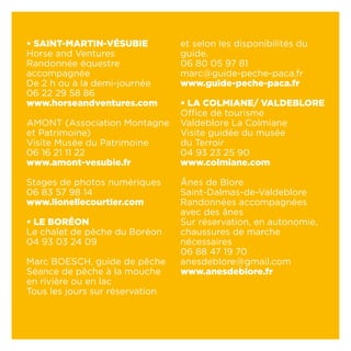 • SAINT-MARTIN-VÉSUBIE
Horse and Ventures
Randonnée équestre
accompagnée
De 2 h ou à la demi-journée
06 22 29 58 86
www.horseandventures.com
AMONT (Association Montagne
et Patrimoine)
Visite Musée du Patrimoine
06 16 21 11 22
www.amont-vesubie.fr
Stages de photos numériques
06 83 57 98 14
www.lionellecourtier.com
• LE BORÉON
Le chalet de pêche du Boréon
04 93 03 24 09
Marc BOESCH, guide de pêche
Séance de pêche à la mouche
en rivière ou en lac
Tous les jours sur réservation
et selon les disponibilités du
guide.
06 80 05 97 81
marc@guide-peche-paca.fr
www.guide-peche-paca.fr
• LA COLMIANE/ VALDEBLORE
Office de tourisme
Valdeblore La Colmiane
Visite guidée du musée
du Terroir
04 93 23 25 90
www.colmiane.com
Ânes de Blore
Saint-Dalmas-de-Valdeblore
Randonnées accompagnées
avec des ânes
Sur réservation, en autonomie,
chaussures de marche
nécessaires
06 88 47 19 70
anesdeblore@gmail.com
www.anesdeblore.fr
 