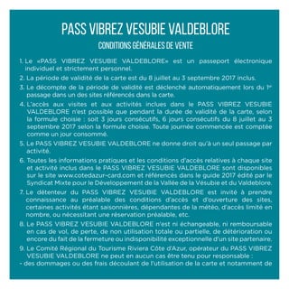 1. Le «PASS VIBREZ VESUBIE VALDEBLORE» est un passeport électronique
individuel et strictement personnel.
2. La période de validité de la carte est du 8 juillet au 3 septembre 2017 inclus.
3. Le décompte de la période de validité est déclenché automatiquement lors du 1er
passage dans un des sites référencés dans la carte.
4. L’accès aux visites et aux activités inclues dans le PASS VIBREZ VESUBIE
VALDEBLORE n’est possible que pendant la durée de validité de la carte, selon
la formule choisie : soit 3 jours consécutifs, 6 jours consécutifs du 8 juillet au 3
septembre 2017 selon la formule choisie. Toute journée commencée est comptée
comme un jour consommé.
5. Le PASS VIBREZ VESUBIE VALDEBLORE ne donne droit qu’à un seul passage par
activité.
6. Toutes les informations pratiques et les conditions d’accès relatives à chaque site
et activité inclus dans le PASS VIBREZ VESUBIE VALDEBLORE sont disponibles
sur le site www.cotedazur-card.com et référencés dans le guide 2017 édité par le
Syndicat Mixte pour le Développement de la Vallée de la Vésubie et du Valdeblore.
7. Le détenteur du PASS VIBREZ VESUBIE VALDEBLORE est invité à prendre
connaissance au préalable des conditions d’accès et d’ouverture des sites,
certaines activités étant saisonnières, dépendantes de la météo, d’accès limité en
nombre, ou nécessitant une réservation préalable, etc.
8. Le PASS VIBREZ VESUBIE VALDEBLORE n'est ni échangeable, ni remboursable
en cas de vol, de perte, de non utilisation totale ou partielle, de détérioration ou
encore du fait de la fermeture ou indisponibilité exceptionnelle d'un site partenaire.
9. Le Comité Régional du Tourisme Riviera Côte d’Azur, opérateur du PASS VIBREZ
VESUBIE VALDEBLORE ne peut en aucun cas être tenu pour responsable :
- des dommages ou des frais découlant de l'utilisation de la carte et notamment de
PASS VIBREZ VESUBIE VALDEBLORE
Conditions générales de vente
 