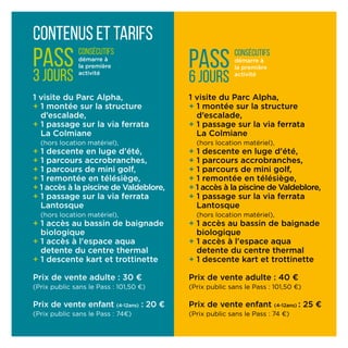Contenus et tarifs
1 visite du Parc Alpha,
+ 1 montée sur la structure
d’escalade,
+ 1 passage sur la via ferrata
La Colmiane
(hors locati­on matériel),
+ 1 descente en luge d’été,
+ 1 parcours accrobranches,
+ 1 parcours de mini golf,
+ 1 remontée en télésiège,
+ 1 accès à la piscine de Valdeblore,
+ 1 passage sur la via ferrata
Lantosque
(hors location matériel),
+ 1 accès au bassin de baignade
biologique
+ 1 accès à l'espace aqua
detente du centre thermal
+ 1 descente kart et trottinette
Prix de vente adulte : 30 ¤
(Prix public sans le Pass : 101,50 ¤)
Prix de vente enfant (4-12ans) : 20 ¤
(Prix public sans le Pass : 74¤)
PASS
3 jours
consécutifs
démarre à
la première
activité
1 visite du Parc Alpha,
+ 1 montée sur la structure
d’escalade,
+ 1 passage sur la via ferrata
La Colmiane
(hors locati­on matériel),
+ 1 descente en luge d’été,
+ 1 parcours accrobranches,
+ 1 parcours de mini golf,
+ 1 remontée en télésiège,
+ 1 accès à la piscine de Valdeblore,
+ 1 passage sur la via ferrata
Lantosque
(hors location matériel),
+ 1 accès au bassin de baignade
biologique
+ 1 accès à l'espace aqua
detente du centre thermal
+ 1 descente kart et trottinette
Prix de vente adulte : 40 ¤
(Prix public sans le Pass : 101,50 ¤)
Prix de vente enfant (4-12ans) : 25 ¤
(Prix public sans le Pass : 74 ¤)
PASS
6 jours
consécutifs
démarre à
la première
activité
 
