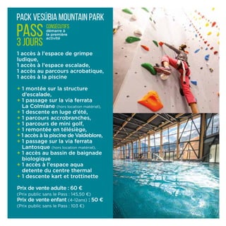 1 accès à l'espace de grimpe 	
ludique,
1 accès à l'espace escalade,
1 accès au parcours acrobatique,
1 accès à la piscine
+ 1 montée sur la structure
d’escalade,
+ 1 passage sur la via ferrata
La Colmiane (hors locati­on matériel),
+ 1 descente en luge d’été,
+ 1 parcours accrobranches,
+ 1 parcours de mini golf,
+ 1 remontée en télésiège,
+ 1 accès à la piscine de Valdeblore,
+ 1 passage sur la via ferrata
Lantosque (hors location matériel),
+ 1 accès au bassin de baignade
biologique
+ 1 accès à l'espace aqua
detente du centre thermal
+ 1 descente kart et trottinette
Prix de vente adulte : 60 ¤
(Prix public sans le Pass : 145,50 ¤)
Prix de vente enfant (4-12ans) : 50 ¤
(Prix public sans le Pass : 103 ¤)
pack Vesúbia Mountain Park
PASS
3 jours
consécutifs
démarre à
la première
activité
 