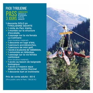 pack tyrolienne
1 descente SOLO en
TYROLIENNE GÉANTE
+ 1 visite du Parc Alpha,
+ 1 montée sur la structure
d’escalade,
+ 1 passage sur la via ferrata
La Colmiane
(hors locati­on matériel),
+ 1 descente en luge d’été,
+ 1 parcours accrobranches,
+ 1 parcours de mini golf,
+ 1 accès à la piscine de Valdeblore,
+ 1 remontée en télésiège,
+ 1 passage sur la via ferrata
Lantosque
(hors location matériel),
+ 1 accès au bassin de baignade
biologique
+ 1 accès à l'espace aqua
detente du centre thermal
+ 1 descente kart et trottinette
Prix de vente adulte : 60 ¤
(Prix public sans le Pass : 136,50 ¤)
PASS
3 jours
consécutifs
démarre à
la première
activité
ADULTE
 