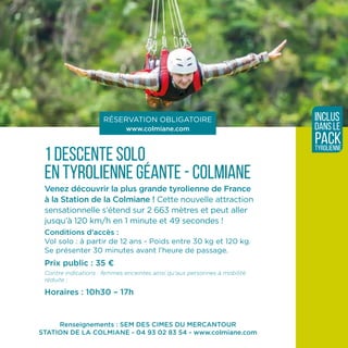 Renseignements : SEM DES CIMES DU MERCANTOUR
STATION DE LA COLMIANE - 04 93 02 83 54 - www.colmiane.com
1 descente solo
en tyrolienne géante - COLMIANE
Venez découvrir la plus grande tyrolienne de France
à la Station de la Colmiane ! Cette nouvelle attraction
sensationnelle s’étend sur 2 663 mètres et peut aller
jusqu’à 120 km/h en 1 minute et 49 secondes !
Conditions d’accès :
Vol solo : à partir de 12 ans - Poids entre 30 kg et 120 kg.
Se présenter 30 minutes avant l’heure de passage.
Prix public : 35 ¤
Contre indications : femmes enceintes ainsi qu’aux personnes à mobilité
réduite ;
Horaires : 10h30 – 17h
RÉSERVATION OBLIGATOIRE
www.colmiane.com
inclus
dans le
packtyrolienne
 