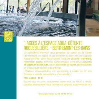 Renseignements au 04 93 03 47 00
1 accès à l'espace aqua-détente
roquebillière - berthemont-les-bains
Le complexe thermal vous propose au cœur de la vallée
un moment de repos et de détente au sein de son Espace
Aqua-détente sans réservation incluant piscine thermale,
hammam, sauna, terrasse panoramique avec deux jacuzzis
et solarium extérieurs, cours collectifs de sport, de relaxation
et d’aquagym (selon le planning).
L’Espace Aqua-détente est accessible à partir de 12 ans
(mineurs sous la surveillance d’un adulte).
Prix public : 18 ¤
Ouvert tous les jours, uniquement l'après-midi, de 13h30 à 18h30.
Location du linge non inclus (serviette et peignoir, supplément de 3¤)
inclus
dans le
pass
 