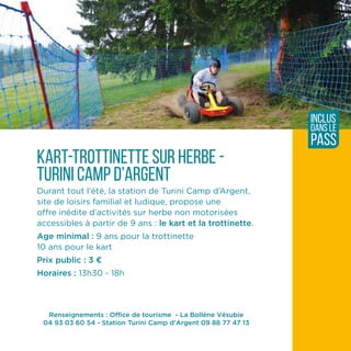 Renseignements : Office de tourisme - La Bollène Vésubie
04 93 03 60 54 - Station Turini Camp d'Argent 09 88 77 47 13
kart-trotTinette sur herbe -
turini camp d'argent
Durant tout l'été, la station de Turini Camp d’Argent,
site de loisirs familial et ludique, propose une
offre inédite d’activités sur herbe non motorisées
accessibles à partir de 9 ans : le kart et la trottinette.
Age minimal : 9 ans pour la trottinette
10 ans pour le kart
Prix public : 3 ¤
Horaires : 13h30 - 18h
inclus
dans le
pass
 