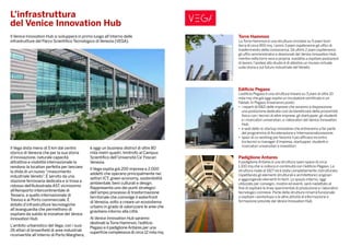L’infrastruttura
del Venice Innovation Hub
Il Venice Innovation Hub si svilupperà in primo luogo all’interno delle
infrastrutture del Parco Scientifico Tecnologico di Venezia (VEGA).
Il Vega dista meno di 5 km dal centro
storico di Venezia che per la sua storia
d’innovazione, naturale capacità
attrattiva e visibilità internazionale la
rendono la location perfetta per lanciare
la sfida di un nuovo “rinascimento
industriale Veneto”. È servito da una
stazione ferroviaria dedicata e si trova a
ridosso dell’Autostrada A57, vicinissimo
all’Aeroporto intercontinentale di
Tessera, a quello internazionale di
Treviso e al Porto commerciale. È
dotato d’infrastrutture tecnologiche
all’avanguardia che permettono di
ospitare da subito le iniziative del Venice
Innovation Hub.
L’ambito urbanistico del Vega, con i suoi
26 ettari di brownfield di aree industriali
riconvertite all’interno di Porto Marghera,
è oggi un business district di oltre 80
mila metri quadri, limitrofo al Campus
Scientifico dell’Università Ca’ Foscari
Venezia.
Il Vega ospita già 200 imprese e 2.000
addetti che operano principalmente nei
settori ICT, green economy, sostenibilità
ambientale, beni culturali e design.
Rappresenta uno dei punti strategici
dell’ampio processo di trasformazione
territoriale che coinvolge il waterfront
di Venezia, volto a creare un ecosistema
urbano in grado di valorizzare le aree che
gravitano intorno alla città.
Al Venice Innovation Hub saranno
destinati la Torre Hammon, l’edificio
Pegaso e il padiglione Antares per una
superficie complessiva di circa 12 mila mq.
Torre Hammon
La Torre Hammon è una struttura circolare su 5 piani fuori
terra di circa 900 mq. I primi 3 piani ospiteranno gli uffici di
trasferimento della conoscenza. Gli ultimi 2 piani ospiteranno
gli uffici amministrativi e direzionali del Venice Innovation Hub,
mentre nella torre vera e propria, inadatta a ospitare postazioni
di lavoro, l’ipotesi allo studio è di allestire un museo virtuale
sulla storia e sul futuro industriale del Veneto.
Edificio Pegaso
L’edificio Pegaso è una struttura lineare su 3 piani di oltre 10
mila mq che già oggi ospita un incubatore certificato e un
Fablab. In Pegaso troveranno posto:
•	 i reparti di R&D delle imprese che avranno a disposizione
una postazione dedicata così da beneficiare della prossimità
fisica con i tecnici di altre imprese, gli startupper, gli studenti
e i ricercatori universitari, e i laboratori del Venice Innovation
Hub;
•	 e sedi delle re-startup innovative che entreranno a far parte
del programma di Accelerazione e Internazionalizzazione;
•	 spazi di co-working per favorire il più efficace incontro
tra tecnici e manager d’impresa, startupper, studenti e
ricercatori universitari e investitori.
Padiglione Antares
Il padiglione Antares è una struttura open space di circa
1.100 mq che si colloca in continuità con l’edificio Pegaso. La
struttura risale al 1927 ed è stata completamente ristrutturata
rispettando gli elementi strutturali e architettonici originari
e aggiungendo elementi hi-tech. Lo spazio interno, oggi
utilizzato per convegni, mostre ed eventi, sarà riadattato al
fine di ospitare le linee sperimentali di produzione e i laboratori
tecnologici connessi. Parte della struttura rimarrà funzionale
a ospitare i workshops e le altre attività di informazione e
formazione previste dal Venice Innovation Hub.
 
