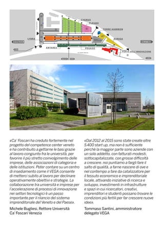 «Ca’ Foscari ha creduto fortemente nel
progetto del competence center veneto
e ha contribuito a gettarne le basi grazie
al lavoro congiunto fra le università, per
favorire il più stretto coinvolgimento delle
imprese, delle associazioni di categoria e
delle istituzioni. Poter contare su un centro
di insediamento come il VEGA consente
di metterci subito al lavoro per declinare
operativamente obiettivi e strategie. La
collaborazione tra università e imprese per
l’accelerazione di processi di innovazione
nei settori tecnologici è un passo
importante per il rilancio del sistema
imprenditoriale del Veneto e del Paese».
Michele Bugliesi, Rettore Università
Ca’ Foscari Venezia
«Dal 2012 al 2015 sono state create oltre
5.400 start up, ma non è sufficiente
perchè la maggior parte sono aziende con
un solo addetto, con fatturati modesti,
sottocapitalizzate, con grosse difficoltà
a crescere. noi puntiamo a fargli fare il
salto di qualità, a farne nascere di ove e
nel contempo a fare da catalizzatore per
il tessuto economico e imprenditoriale
locale, attivando iniziative di ricerca e
sviluppo, investimenti in infrastrutture
e spazi in cui ricercatori, creativi,
imprenditori e studenti possano trovare le
condizioni più fertili per far crescere nuove
idee».
Tommaso Santini, amministratore
delegato VEGA
 