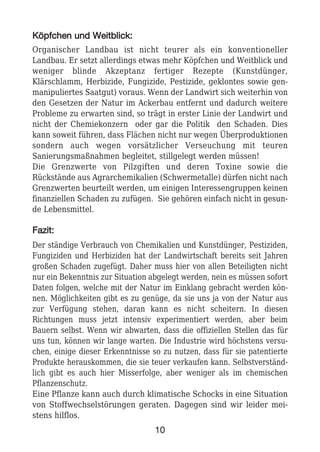 KKööppffcchheenn uunndd WWeeiittbblliicckk::
Organischer Landbau ist nicht teurer als ein konventioneller
Landbau. Er setzt allerdings etwas mehr Köpfchen und Weitblick und
weniger blinde Akzeptanz fertiger Rezepte (Kunstdünger,
Klärschlamm, Herbizide, Fungizide, Pestizide, geklontes sowie gen-
manipuliertes Saatgut) voraus. Wenn der Landwirt sich weiterhin von
den Gesetzen der Natur im Ackerbau entfernt und dadurch weitere
Probleme zu erwarten sind, so trägt in erster Linie der Landwirt und
nicht der Chemiekonzern oder gar die Politik den Schaden. Dies
kann soweit führen, dass Flächen nicht nur wegen Überproduktionen
sondern auch wegen vorsätzlicher Verseuchung mit teuren
Sanierungsmaßnahmen begleitet, stillgelegt werden müssen!
Die Grenzwerte von Pilzgiften und deren Toxine sowie die
Rückstände aus Agrarchemikalien (Schwermetalle) dürfen nicht nach
Grenzwerten beurteilt werden, um einigen Interessengruppen keinen
finanziellen Schaden zu zufügen. Sie gehören einfach nicht in gesun-
de Lebensmittel.
FFaazziitt::
Der ständige Verbrauch von Chemikalien und Kunstdünger, Pestiziden,
Fungiziden und Herbiziden hat der Landwirtschaft bereits seit Jahren
großen Schaden zugefügt. Daher muss hier von allen Beteiligten nicht
nur ein Bekenntnis zur Situation abgelegt werden, nein es müssen sofort
Daten folgen, welche mit der Natur im Einklang gebracht werden kön-
nen. Möglichkeiten gibt es zu genüge, da sie uns ja von der Natur aus
zur Verfügung stehen, daran kann es nicht scheitern. In diesen
Richtungen muss jetzt intensiv experimentiert werden, aber beim
Bauern selbst. Wenn wir abwarten, dass die offiziellen Stellen das für
uns tun, können wir lange warten. Die Industrie wird höchstens versu-
chen, einige dieser Erkenntnisse so zu nutzen, dass für sie patentierte
Produkte herauskommen, die sie teuer verkaufen kann. Selbstverständ-
lich gibt es auch hier Misserfolge, aber weniger als im chemischen
Pflanzenschutz.
Eine Pflanze kann auch durch klimatische Schocks in eine Situation
von Stoffwechselstörungen geraten. Dagegen sind wir leider mei-
stens hilflos.
10
 