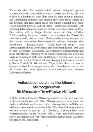 Wenn wir aber die Landwirtschaft wieder biologisch gesund
machen, dann wird sie auch ökonomisch wieder nachhaltig, der bäu-
erliche Familienbetrieb kann überleben. Es muss zu einer allgemei-
nen Umstellung kommen. Wir können aber nicht mehr warten bis
das Problem sich löst, indem jedes Jahr einige Dutzend oder sogar
einige hundert Betriebe auf lupenrein biologisch umstellen, ent-
sprechend der einen oder anderen Schule im organischen Landbau.
Das würde viel zu lange dauern. Auch ist eine sofortige
Totalumstellung für einen Landwirt, dem sowieso das Wasser bis
zum Halse steht, viel zu riskant. Nacheinander immer weniger von
den teuren chemischen Betriebsmitteln nehmen, bedeutet aber
wachsende Einsparungen, Qualitätsverbesserung und
Umweltschutz, die zu wirtschaftlichem Überleben führen. Der Weg
in eine allgemeine Umstellung auf regenative Landbaumethoden
muss schrittweise erfolgen. Wenn Hunderttausende von Betrieben
sukzessive weniger Gifte und Kunstdünger nehmen, und seien es
anfangs nur wenige Prozent, ist das ökologisch und sozial ein viel
größerer Fortschritt. Wir müssen Wege finden, dass von nun an
bewusst in diese Richtung gearbeitet wird. Dann können wir in rela-
tiv kurzer Zeit eine gesunde Landwirtschaft und saubere
Lebensmittel haben.
AAnnttiiooxxiiddaattiioonn dduurrcchh mmuullttiiffuunnkkttiioonneellllee
MMiikkrroooorrggaanniissmmeenn
ffüürr MMeennsscchheenn--TTiieerree--PPffllaannzzeenn--UUmmwweelltt
MM (= multifunktionelle Mikroorganismen) setzen sich aus ver-
schiedenen Arten von natürlichen Mikroorganismen zusammen, das
sind u.a. Milchsäurebakterien, Hefen, photosynthetische Bakterien,
Aktinomyceten und fermentative Pilze. Alle diese Mikroorganismen
werden schon lange in der Medizin, Lebensmittel- und
Futtermittelindustrie im Getreide-, Obst-, Wein-, und Gemüseanbau
sowie zur Behandlung von verunreinigten Trinkwasser, Abwasser
und Böden etc. eingesetzt.
11
 
