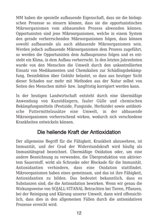 MM haben die spezielle aufbauende Eigenschaft, dass sie die biologi-
schen Prozesse so steuern können, dass sie die opportunistischen
Mikroorganismen vom abbauenden Prozess abwenden können.
Opportunisten sind jene Mikroorganismen, welche in einem System
den gerade vorherrschenden Mikroorganismen folgen, dass können
sowohl aufbauende als auch abbauende Mikroorganismen sein.
Werden jedoch aufbauende Mikroorganismen dem Prozess zugeführt,
so werden die Opportunisten dem Aufbauprozess folgen und es ent-
steht ein Klima, in dem Aufbau vorherrscht. In den letzten Jahrzehnten
wurde von den Menschen die Umwelt durch den unkontrollierten
Einsatz von Medikamenten und Chemikalien zur Schädlingsbekämp-
fung, Desinfektion über Gebühr belastet, so dass aus heutiger Sicht
dieser Schaden nur mehr mit Methoden aus der Natur selbst von
Seiten des Menschen mittel- bzw. langfristig korrigiert werden kann.
In der heutigen Landwirtschaft entsteht durch eine übermäßige
Anwendung von Kunstdüngern, fauler Gülle und chemischen
Bekämpfungsmitteln (Pestizide, Fungizide, Herbizide) sowie antibioti-
sche Futtermittelzusätze eine Umwelt, in der abbauende
Mikroorganismen vorherrschend wirken, wodurch sich verschiedene
Krankheiten entwickeln können.
DDiiee hheeiilleennddee KKrraafftt ddeerr AAnnttiiooxxiiddaattiioonn
Der allgemeine Begriff für die Fähigkeit, Krankheit abzuwehren, ist
Immunität, und der Grad der Widerstandskraft wird häufig als
Immunitätsgrad bezeichnet. Übermäßige Oxidation oder, um eine
andere Bezeichnung zu verwenden, die Überproduktion von aktivier-
tem Sauerstoff, wirkt als Schranke oder Blockade für die Immunität.
Antioxidantien verhindern, dass eine Oxidation stattfindet.
Mikroorganismen haben eines gemeinsam, und das ist ihre Fähigkeit,
Antioxidantien zu bilden. Das bedeutet bekanntlich, dass es
Substanzen sind, die die Antioxidation bewirken. Wenn wir genau die
Wirkungsweise von SOJALL-VITANAL Betrachten bei Tieren, Pflanzen,
bei der Reinigung und Klärung unserer Umwelt, dann wird offensicht-
lich, dass dies in den allgemeinen Fällen durch die antioxidativen
Prozesse erreicht wird.
12
 