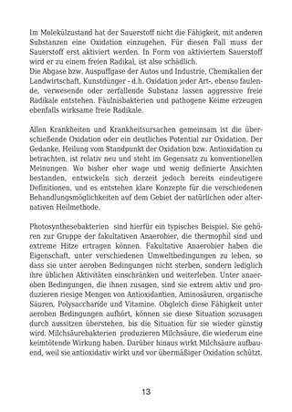 Im Molekülzustand hat der Sauerstoff nicht die Fähigkeit, mit anderen
Substanzen eine Oxidation einzugehen. Für diesen Fall muss der
Sauerstoff erst aktiviert werden. In Form von aktiviertem Sauerstoff
wird er zu einem freien Radikal, ist also schädlich.
Die Abgase bzw. Auspuffgase der Autos und Industrie, Chemikalien der
Landwirtschaft, Kunstdünger - d.h. Oxidation jeder Art-, ebenso faulen-
de, verwesende oder zerfallende Substanz lassen aggressive freie
Radikale entstehen. Fäulnisbakterien und pathogene Keime erzeugen
ebenfalls wirksame freie Radikale.
Allen Krankheiten und Krankheitsursachen gemeinsam ist die über-
schießende Oxidation oder ein deutliches Potential zur Oxidation. Der
Gedanke, Heilung vom Standpunkt der Oxidation bzw. Antioxidation zu
betrachten, ist relativ neu und steht im Gegensatz zu konventionellen
Meinungen. Wo bisher eher wage und wenig definierte Ansichten
bestanden, entwickeln sich derzeit jedoch bereits eindeutigere
Definitionen, und es entstehen klare Konzepte für die verschiedenen
Behandlungsmöglichkeiten auf dem Gebiet der natürlichen oder alter-
nativen Heilmethode.
Photosynthesebakterien sind hierfür ein typisches Beispiel. Sie gehö-
ren zur Gruppe der fakultativen Anaerobier, die thermophil sind und
extreme Hitze ertragen können. Fakultative Anaerobier haben die
Eigenschaft, unter verschiedenen Umweltbedingungen zu leben, so
dass sie unter aeroben Bedingungen nicht sterben, sondern lediglich
ihre üblichen Aktivitäten einschränken und weiterleben. Unter anaer-
oben Bedingungen, die ihnen zusagen, sind sie extrem aktiv und pro-
duzieren riesige Mengen von Antioxidantien, Aminosäuren, organische
Säuren, Polysaccharide und Vitamine. Obgleich diese Fähigkeit unter
aeroben Bedingungen aufhört, können sie diese Situation sozusagen
durch aussitzen überstehen, bis die Situation für sie wieder günstig
wird. Milchsäurebakterien produzieren Milchsäure, die wiederum eine
keimtötende Wirkung haben. Darüber hinaus wirkt Milchsäure aufbau-
end, weil sie antioxidativ wirkt und vor übermäßiger Oxidation schützt.
13
 