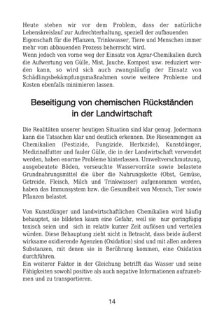 Heute stehen wir vor dem Problem, dass der natürliche
Lebenskreislauf zur Aufrechterhaltung, speziell der aufbauenden
Eigenschaft für die Pflanzen, Trinkwasser, Tiere und Menschen immer
mehr vom abbauenden Prozess beherrscht wird.
Wenn jedoch von vorne weg der Einsatz von Agrar-Chemikalien durch
die Aufwertung von Gülle, Mist, Jauche, Kompost usw. reduziert wer-
den kann, so wird sich auch zwangsläufig der Einsatz von
Schädlingsbekämpfungsmaßnahmen sowie weitere Probleme und
Kosten ebenfalls minimieren lassen.
BBeesseeiittiigguunngg vvoonn cchheemmiisscchheenn RRüücckkssttäännddeenn
iinn ddeerr LLaannddwwiirrttsscchhaafftt
Die Realitäten unserer heutigen Situation sind klar genug. Jedermann
kann die Tatsachen klar und deutlich erkennen. Die Riesenmengen an
Chemikalien (Pestizide, Fungizide, Herbizide), Kunstdünger,
Medizinalfutter und fauler Gülle, die in der Landwirtschaft verwendet
werden, haben enorme Probleme hinterlassen. Umweltverschmutzung,
ausgebeutete Böden, verseuchte Wasservorräte sowie belastete
Grundnahrungsmittel die über die Nahrungskette (Obst, Gemüse,
Getreide, Fleisch, Milch und Trinkwasser) aufgenommen werden,
haben das Immunsystem bzw. die Gesundheit von Mensch, Tier sowie
Pflanzen belastet.
Von Kunstdünger und landwirtschaftlichen Chemikalien wird häufig
behauptet, sie bildeten kaum eine Gefahr, weil sie nur geringfügig
toxisch seien und sich in relativ kurzer Zeit auflösen und verteilen
würden. Diese Behauptung zieht nicht in Betracht, dass beide äußerst
wirksame oxidierende Agenzien (Oxidation) sind und mit allen anderen
Substanzen, mit denen sie in Berührung kommen, eine Oxidation
durchführen.
Ein weiterer Faktor in der Gleichung betrifft das Wasser und seine
Fähigkeiten sowohl positive als auch negative Informationen aufzuneh-
men und zu transportieren.
14
 