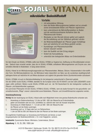 Vor dem Einsatz von SOJALL-VITANAL sollte man SOJALL-VITANA zur Hygiene bzw. Auflösung von Wurzelblockaden verwen-
den. Dadurch kann erwartet werden, dass die im SOJALL-VITANAL enthaltenen Mikroorganisemen und Enzyme usw. eine
schnellere Aktivität im Bodenleben in Gang setzen können.
SOJALL-Vitanal ist ein Milchsäurevergärungsprodukt aus Pflanzenextrakten, Melasse, Silizium, Kräuterextrakte in fein-stoffli-
cher Form. Die Milchsäurebakterien bzw. die Milchsäure haben bekanntlich von Natur aus die wunderbare dualeEigenschaft,
pathogene Keime auf natürliche Art und Weise abzubauen und zugleich die gesunden Keime (Symbionten)wieder aufzubauen.
SOJALL-VITANAL ist auch im Betriebsmittelkatalog für die biologische Landwirtschaft in Österreich gelistet.
Von der CERES wurde SOJALL-VITANAL ebenfalls für die European Union (EU-VO 834/07) und den USA (USDA/NOP) sowie
Japan (JAS) zertifiziert. Weiters wurde SOJALL-VITANA auch von der Fibl Deutschland für den biologischen Landbau als
Pflanzen- und Bodenhilfsmittel zugelassen.
Die Land Green Philosophie mit dem SOJALL-VITANA & SOJALL-VITANAL, kann als duales Konzept für eine gesundheits- und
umweltschonende „Pflege“ unserer Lebensmittel sowie Bodenleben, Pflanzen- und Umwelt/Klimaschutz angesehen werden.
Anwendung/Dosierung:
WWiicchhttiigg!! Bei der Ausbringung von SOJALL-Vitanal sollte nach Möglichkeit immer eine gewisse Bodenfeuchte vorhanden sein.
1. Anwendung zur Bodenvorbereitung: 1,5 Liter auf 300 - 500 Liter Wasser/ha auf Ernterückstände
geben und einarbeiten oder kurz bzw. unmittelbar vor, während oder nach der Aussaat versprühen.
2. Anwendung im 3-Blatt-Stadium: 1 - 1,5 Liter auf 300 - 500 Liter Wasser/ha über
die Pflanzen auf den Boden ausbringen.
3. Anwendung nach ca. 14 Tagen oder kurz vor Reihenschluss:
1 Liter auf 300 bis 500 Liter Wasser/ha über die Pflanzen auf den Boden ausbringen.
Die angeführten Empfehlungen zur Anwendung sind Richtwerte und können, je nach
Ausgangssituation der Bodenbeschaffenheit, z. B. in den Folgejahren, variieren.
Inhaltsstoffe: Dynamisiertes Wasser, Milchsäure, Zuckermelasse, Silizium
Abpackung: 5, 10, 25, 200, 1000 Liter
A-5110 Oberndorf, Salzburger Straße 19 • Tel. 06272/41470 • Fax 41470-40
www.sojall-naturen.at • e-mail: office@sojall-naturen.at
VITANAL
mikrobieller Bodenhilfsstoff
VVoorrtteeiillee::
•• mit antioxidativer Wirkung
•• kann die Boden-Mikroorganismen beleben und so umwelt-
sowie stressbelastete Böden und Pflanzen regenerieren
•• kann unterstützend die Nährstoffproduktion im Boden
und die wachstumswirksame Aufnahme über die
Pflanzenwurzeln fördern.
•• Blockaden an den Wurzeln können gelöst und zugleich
die Wurzelbildung und der Säftefluss gefördert werden
•• die Widerstandsfähigkeit der Pflanzen gegen Schädlinge
kann auf natürliche Art und Weise gestärkt werden.
•• Kunstdünger und Pflanzenschutzmittel
können reduziert werden
•• kann die Qualität und den Ertrag steigern
•• fördert die Humusbildung
•• unterstützt den biologischen Abbau von Ernterückständen
 