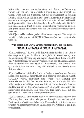 Information von der ersten Substanz, mit der es in Berührung
kommt auf und amt sie dadurch mimisch nach und spiegelt sie
wider. Wenn also die Substanz, mit der es zuallererst in Kontakt
kommt, verunreinigt, kontaminiert oder anderwärtig schädlich ist,
so nimmt das Regenwasser diese Information in sich auf und behält
die Eigenschaften dieser Substanz bei. Beim Versickern in die tiefe-
ren Erdschichten trägt es diese Informationen weiterhin in sich.
Auf-grund dieses Phänomens wird das Grundwasser sozusagen kon-
taminiert.
Mit SOJALL-VITANA kann jedoch die Auslöschung der übertragenen
negativen Information mit BIONIK Photonen-Energie ausgelöscht
werden.
WWaass bbiieetteenn ddaass LLAANNDD--GGrreeeenn--KKoonnzzeepptt bbzzww.. ddiiee PPrroodduukkttee
SOJALL-VITANA & SOJALL-VITANAL
SOJALL-VITANAL (Boden- und Pflanzenhilfsmittel) kann zur Lösung
der gegenwärtigen Probleme bezüglich Bodensanierung und
Humusbildung, Beseitigung von Agrar-Chemikalien, Schwerme-tal-
len, Nitratbelastung sowie zur Verbesserung des Pflanzenschutzes,
Pflan-zenwachstums, von Qualität (Geschmack, Haltbarkeit) und
Quantität sowie zur Entlastung der Umwelt einen wesentlichen
Beitrag leisten.
SOJALL-VITANAL ist die Kraft, die im Boden unerwünschte, Energie
abbauende Elemente unterdrückt und dadurch ertragreich macht.
SOJALL-VITANAL stimuliert und erhöht die Bildung der
Antioxidation an der Wurzel der Pflanze, wodurch die Wurzeln
selbst widerstandsfähiger werden. Mit stärkeren Wurzeln können
die Pflanzen die im Boden "vorhandenen" Nährstoffe wesentlich wir-
kungsvoller aufnehmen, was wiederum dazu führt, dass auf den
gesunden Pflanzen die Schädlinge verhungern.
SOJALL-VITANAL unterstützt auch den Photosynthese-Prozess der
Pflanzen, bei dem eine Menge an Energie verbraucht wird.
Photosyn-thesebakterien haben die Eigenschaft, mit ihrer ausge-
prägten Antioxidationswirkung Substanzen wie Vitamin C und E zu
produzieren.
16
 
