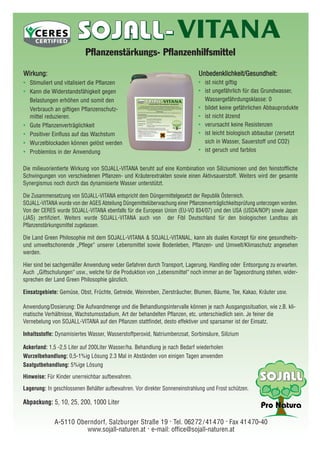 Die milieuorientierte Wirkung von SOJALL-VITANA beruht auf eine Kombination von Siliziumionen und den feinstoffliche
Schwingungen von verschiedenen Pflanzen- und Kräuterextrakten sowie einen Aktivsauerstoff. Weiters wird der gesamte
Synergismus noch durch das dynamisierte Wasser unterstützt.
Die Zusammensetzung von SOJALL-VITANA entspricht dem Düngermittelgesetzt der Republik Österreich.
SOJALL-VITANA wurde von der AGES Abteilung Düngemittelüberwachung einer Pflanzenverträglichkeitsprüfung unterzogen worden.
Von der CERES wurde SOJALL-VITANA ebenfalls für die European Union (EU-VO 834/07) und den USA (USDA/NOP) sowie Japan
(JAS) zertifiziert. Weiters wurde SOJALL-VITANA auch von der Fibl Deutschland für den biologischen Landbau als
Pflanzenstärkungsmittel zugelassen.
Die Land Green Philosophie mit dem SOJALL-VITANA & SOJALL-VITANAL, kann als duales Konzept für eine gesundheits-
und umweltschonende „Pflege“ unserer Lebensmittel sowie Bodenleben, Pflanzen- und Umwelt/Klimaschutz angesehen
werden.
Hier sind bei sachgemäßer Anwendung weder Gefahren durch Transport, Lagerung, Handling oder Entsorgung zu erwarten.
Auch „Giftschulungen“ usw., welche für die Produktion von „Lebensmittel“ noch immer an der Tagesordnung stehen, wider-
sprechen der Land Green Philosophie gänzlich.
Einsatzgebiete: Gemüse, Obst, Früchte, Getreide, Weinreben, Ziersträucher, Blumen, Bäume, Tee, Kakao, Kräuter usw.
Anwendung/Dosierung: Die Aufwandmenge und die Behandlungsintervalle können je nach Ausgangssituation, wie z.B. kli-
matische Verhältnisse, Wachstumsstadium, Art der behandelten Pflanzen, etc. unterschiedlich sein. Je feiner die
Vernebelung von SOJALL-VITANA auf den Pflanzen stattfindet, desto effektiver und sparsamer ist der Einsatz.
Inhaltsstoffe: Dynamisiertes Wasser, Wasserstoffperoxid, Natriumbenzoat, Sorbinsäure, Silizium
Ackerland: 1,5 -2,5 Liter auf 200Liter Wasser/ha. Behandlung je nach Bedarf wiederholen
Wurzelbehandlung: 0,5-1%ig Lösung 2.3 Mal in Abständen von einigen Tagen anwenden
Saatgutbehandlung: 5%ige Lösung
Hinweise: Für Kinder unerreichbar aufbewahren.
Lagerung: In geschlossenen Behälter aufbewahren. Vor direkter Sonneneinstrahlung und Frost schützen.
Abpackung: 5, 10, 25, 200, 1000 Liter
A-5110 Oberndorf, Salzburger Straße 19 . Tel. 06272/41470 . Fax 41470-40
www.sojall-naturen.at . e-mail: office@sojall-naturen.at
VITANA
Pflanzenstärkungs- Pflanzenhilfsmittel
WWiirrkkuunngg::
• Stimuliert und vitalisiert die Pflanzen
• Kann die Widerstandsfähigkeit gegen
Belastungen erhöhen und somit den
Verbrauch an giftigen Pflanzenschutz-
mittel reduzieren.
• Gute Pflanzenverträglichkeit
• Positiver Einfluss auf das Wachstum
• Wurzelblockaden können gelöst werden
• Problemlos in der Anwendung
UUnnbbeeddeennkklliicchhkkeeiitt//GGeessuunnddhheeiitt::
• ist nicht giftig
• ist ungefährlich für das Grundwasser,
Wassergefährdungsklasse: 0
• bildet keine gefährlichen Abbauprodukte
• ist nicht ätzend
• verursacht keine Resistenzen
• ist leicht biologisch abbaubar (zersetzt
sich in Wasser, Sauerstoff und CO2)
• ist geruch und farblos
 
