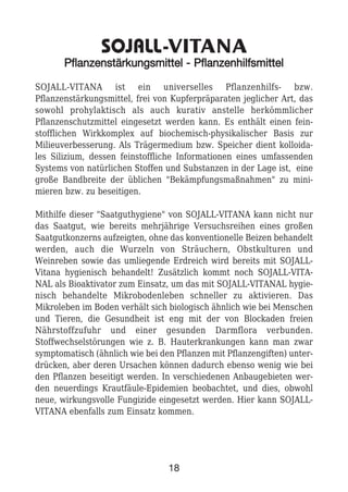 SOJALL-VITANA
PPffllaannzzeennssttäärrkkuunnggssmmiitttteell -- PPffllaannzzeennhhiillffssmmiitttteell
SOJALL-VITANA ist ein universelles Pflanzenhilfs- bzw.
Pflanzenstärkungsmittel, frei von Kupferpräparaten jeglicher Art, das
sowohl prohylaktisch als auch kurativ anstelle herkömmlicher
Pflanzenschutzmittel eingesetzt werden kann. Es enthält einen fein-
stofflichen Wirkkomplex auf biochemisch-physikalischer Basis zur
Milieuverbesserung. Als Trägermedium bzw. Speicher dient kolloida-
les Silizium, dessen feinstoffliche Informationen eines umfassenden
Systems von natürlichen Stoffen und Substanzen in der Lage ist, eine
große Bandbreite der üblichen "Bekämpfungsmaßnahmen" zu mini-
mieren bzw. zu beseitigen.
Mithilfe dieser "Saatguthygiene" von SOJALL-VITANA kann nicht nur
das Saatgut, wie bereits mehrjährige Versuchsreihen eines großen
Saatgutkonzerns aufzeigten, ohne das konventionelle Beizen behandelt
werden, auch die Wurzeln von Sträuchern, Obstkulturen und
Weinreben sowie das umliegende Erdreich wird bereits mit SOJALL-
Vitana hygienisch behandelt! Zusätzlich kommt noch SOJALL-VITA-
NAL als Bioaktivator zum Einsatz, um das mit SOJALL-VITANAL hygie-
nisch behandelte Mikrobodenleben schneller zu aktivieren. Das
Mikroleben im Boden verhält sich biologisch ähnlich wie bei Menschen
und Tieren, die Gesundheit ist eng mit der von Blockaden freien
Nährstoffzufuhr und einer gesunden Darmflora verbunden.
Stoffwechselstörungen wie z. B. Hauterkrankungen kann man zwar
symptomatisch (ähnlich wie bei den Pflanzen mit Pflanzengiften) unter-
drücken, aber deren Ursachen können dadurch ebenso wenig wie bei
den Pflanzen beseitigt werden. In verschiedenen Anbaugebieten wer-
den neuerdings Krautfäule-Epidemien beobachtet, und dies, obwohl
neue, wirkungsvolle Fungizide eingesetzt werden. Hier kann SOJALL-
VITANA ebenfalls zum Einsatz kommen.
18
 