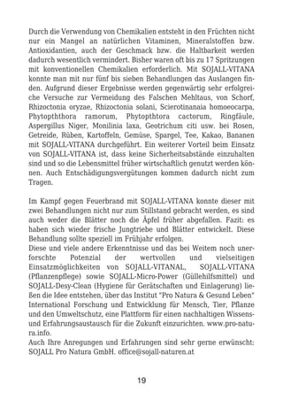Durch die Verwendung von Chemikalien entsteht in den Früchten nicht
nur ein Mangel an natürlichen Vitaminen, Mineralstoffen bzw.
Antioxidantien, auch der Geschmack bzw. die Haltbarkeit werden
dadurch wesentlich vermindert. Bisher waren oft bis zu 17 Spritzungen
mit konventionellen Chemikalien erforderlich. Mit SOJALL-VITANA
konnte man mit nur fünf bis sieben Behandlungen das Auslangen fin-
den. Aufgrund dieser Ergebnisse werden gegenwärtig sehr erfolgrei-
che Versuche zur Vermeidung des Falschen Mehltaus, von Schorf,
Rhizoctonia oryzae, Rhizoctonia solani, Scierotinanaia homoeocarpa,
Phytopththora ramorum, Phytopthtora cactorum, Ringfäule,
Aspergillus Niger, Monilinia laxa, Geotrichum citi usw. bei Rosen,
Getreide, Rüben, Kartoffeln, Gemüse, Spargel, Tee, Kakao, Bananen
mit SOJALL-VITANA durchgeführt. Ein weiterer Vorteil beim Einsatz
von SOJALL-VITANA ist, dass keine Sicherheitsabstände einzuhalten
sind und so die Lebensmittel früher wirtschaftlich genutzt werden kön-
nen. Auch Entschädigungsvergütungen kommen dadurch nicht zum
Tragen.
Im Kampf gegen Feuerbrand mit SOJALL-VITANA konnte dieser mit
zwei Behandlungen nicht nur zum Stillstand gebracht werden, es sind
auch weder die Blätter noch die Äpfel früher abgefallen. Fazit: es
haben sich wieder frische Jungtriebe und Blätter entwickelt. Diese
Behandlung sollte speziell im Frühjahr erfolgen.
Diese und viele andere Erkenntnisse und das bei Weitem noch uner-
forschte Potenzial der wertvollen und vielseitigen
Einsatzmöglichkeiten von SOJALL-VITANAL, SOJALL-VITANA
(Pflanzenpflege) sowie SOJALL-Micro-Power (Güllehilfsmittel) und
SOJALL-Desy-Clean (Hygiene für Gerätschaften und Einlagerung) lie-
ßen die Idee entstehen, über das Institut "Pro Natura & Gesund Leben"
International Forschung und Entwicklung für Mensch, Tier, Pflanze
und den Umweltschutz, eine Plattform für einen nachhaltigen Wissens-
und Erfahrungsaustausch für die Zukunft einzurichten. www.pro-natu-
ra.info.
Auch Ihre Anregungen und Erfahrungen sind sehr gerne erwünscht:
SOJALL Pro Natura GmbH. office@sojall-naturen.at
19
 