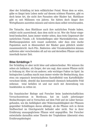 Aber der Schädling ist kein willkürlicher Feind. Wenn dem so wäre,
gäbe es längst kein Leben mehr auf diesem schönen Planeten, gibt es
doch keine Art, die nicht ihre Parasiten oder Räuber hat. Blattläuse
gibt es seit Millionen von Jahren. Sie hätten doch längst ihre
Wirtspflanzen ausrotten müssen und wären dann selbst verschwunden.
Die Tatsache, dass Blattläuse auch ihre natürlichen Feinde haben,
erklärt nicht ausreichend, dass dem nicht so ist. Wer die Natur einge-
hend beobachtet, kann immer wieder sehen, dass trotz Gegenwart der
natürlichen Feinde, z.B. Schwebefliegen oder Marienkäferchen, eine
Blattlauspopulation sich rasant ausbreitet, oder dass eine starke
Population auch in Abwesenheit der Räuber ganz plötzlich wieder
zusammenbricht. Auch Pilz-, Bakterien- oder Viruskrankheiten können
auftreten oder verschwinden oft auf ein und derselben Pflanze und das
innerhalb kurzer Zeit.
BBöössee SScchhääddlliinnggee ??
Der Schädling ist aber nicht böse und unberechenbar. Wir müssen ihn
sehen als Indikator, als Zeiger, der uns sagt, dass unsere Pflanze nicht
in Ordnung ist. Hier ist ein anderer, sehr wichtiger Faktor im Spiel. Im
biologischen Landbau macht man immer wieder die Beobachtung, dass
etwa ein organisch bewirtschaftetes Kartoffelfeld vom Kartoffelkäfer
verschont bleibt, obwohl das konventionell chemisch behandelte Feld
nebenan total befallen ist und nur noch mit Anwendung von
Insektiziden zu retten ist.
Ein französischer Biologe und Forscher beim landwirtschaftlichen
Versuchszentrum in Bordeaux, hat im Laufe jahrelanger
Beobachtungen und in Versuchen auf dem Feld und im Labor heraus-
gefunden, wie die Anfälligkeit oder Widerstandsfähigkeit der Pflanzen
gegenüber Schädlingen davon abhängt, ob die Pflanze sich in ihrem
Stoffwechsel im Gleichgewicht befindet oder nicht. Nur in ihrer
Ernährung unausgeglichene Pflanze wird angegriffen. Der Forscher
entwickelte daraufhin seine Theorie der Trophobiose (übersetzt etwa
Ernährungsbiologie)
2
 