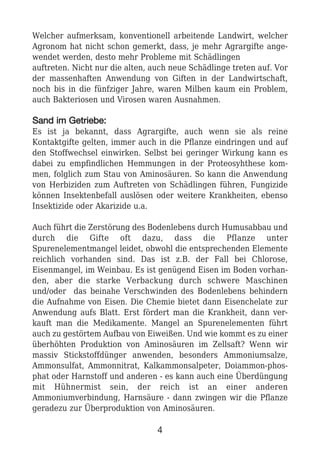 Welcher aufmerksam, konventionell arbeitende Landwirt, welcher
Agronom hat nicht schon gemerkt, dass, je mehr Agrargifte ange-
wendet werden, desto mehr Probleme mit Schädlingen
auftreten. Nicht nur die alten, auch neue Schädlinge treten auf. Vor
der massenhaften Anwendung von Giften in der Landwirtschaft,
noch bis in die fünfziger Jahre, waren Milben kaum ein Problem,
auch Bakteriosen und Virosen waren Ausnahmen.
SSaanndd iimm GGeettrriieebbee::
Es ist ja bekannt, dass Agrargifte, auch wenn sie als reine
Kontaktgifte gelten, immer auch in die Pflanze eindringen und auf
den Stoffwechsel einwirken. Selbst bei geringer Wirkung kann es
dabei zu empfindlichen Hemmungen in der Proteosyhthese kom-
men, folglich zum Stau von Aminosäuren. So kann die Anwendung
von Herbiziden zum Auftreten von Schädlingen führen, Fungizide
können Insektenbefall auslösen oder weitere Krankheiten, ebenso
Insektizide oder Akarizide u.a.
Auch führt die Zerstörung des Bodenlebens durch Humusabbau und
durch die Gifte oft dazu, dass die Pflanze unter
Spurenelementmangel leidet, obwohl die entsprechenden Elemente
reichlich vorhanden sind. Das ist z.B. der Fall bei Chlorose,
Eisenmangel, im Weinbau. Es ist genügend Eisen im Boden vorhan-
den, aber die starke Verbackung durch schwere Maschinen
und/oder das beinahe Verschwinden des Bodenlebens behindern
die Aufnahme von Eisen. Die Chemie bietet dann Eisenchelate zur
Anwendung aufs Blatt. Erst fördert man die Krankheit, dann ver-
kauft man die Medikamente. Mangel an Spurenelementen führt
auch zu gestörtem Aufbau von Eiweißen. Und wie kommt es zu einer
überhöhten Produktion von Aminosäuren im Zellsaft? Wenn wir
massiv Stickstoffdünger anwenden, besonders Ammoniumsalze,
Ammonsulfat, Ammonnitrat, Kalkammonsalpeter, Doiammon-phos-
phat oder Harnstoff und anderen - es kann auch eine Überdüngung
mit Hühnermist sein, der reich ist an einer anderen
Ammoniumverbindung, Harnsäure - dann zwingen wir die Pflanze
geradezu zur Überproduktion von Aminosäuren.
4
 