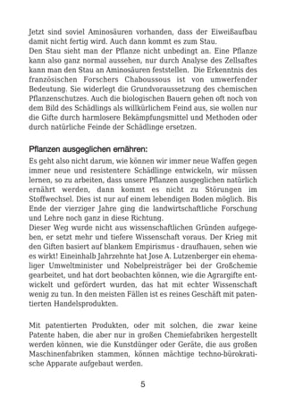 Jetzt sind soviel Aminosäuren vorhanden, dass der Eiweißaufbau
damit nicht fertig wird. Auch dann kommt es zum Stau.
Den Stau sieht man der Pflanze nicht unbedingt an. Eine Pflanze
kann also ganz normal aussehen, nur durch Analyse des Zellsaftes
kann man den Stau an Aminosäuren feststellen. Die Erkenntnis des
französischen Forschers Chaboussous ist von umwerfender
Bedeutung. Sie widerlegt die Grundvoraussetzung des chemischen
Pflanzenschutzes. Auch die biologischen Bauern gehen oft noch von
dem Bild des Schädlings als willkürlichem Feind aus, sie wollen nur
die Gifte durch harmlosere Bekämpfungsmittel und Methoden oder
durch natürliche Feinde der Schädlinge ersetzen.
PPffllaannzzeenn aauussggeegglliicchheenn eerrnnäähhrreenn::
Es geht also nicht darum, wie können wir immer neue Waffen gegen
immer neue und resistentere Schädlinge entwickeln, wir müssen
lernen, so zu arbeiten, dass unsere Pflanzen ausgeglichen natürlich
ernährt werden, dann kommt es nicht zu Störungen im
Stoffwechsel. Dies ist nur auf einem lebendigen Boden möglich. Bis
Ende der vierziger Jahre ging die landwirtschaftliche Forschung
und Lehre noch ganz in diese Richtung.
Dieser Weg wurde nicht aus wissenschaftlichen Gründen aufgege-
ben, er setzt mehr und tiefere Wissenschaft voraus. Der Krieg mit
den Giften basiert auf blankem Empirismus - draufhauen, sehen wie
es wirkt! Eineinhalb Jahrzehnte hat Jose A. Lutzenberger ein ehema-
liger Umweltminister und Nobelpreisträger bei der Großchemie
gearbeitet, und hat dort beobachten können, wie die Agrargifte ent-
wickelt und gefördert wurden, das hat mit echter Wissenschaft
wenig zu tun. In den meisten Fällen ist es reines Geschäft mit paten-
tierten Handelsprodukten.
Mit patentierten Produkten, oder mit solchen, die zwar keine
Patente haben, die aber nur in großen Chemiefabriken hergestellt
werden können, wie die Kunstdünger oder Geräte, die aus großen
Maschinenfabriken stammen, können mächtige techno-bürokrati-
sche Apparate aufgebaut werden.
5
 