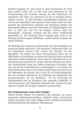 Deshalb begegnen wir auch heute in allen Parlamenten der Welt
einer starken Lobby, die, wo dies noch nicht geschehen ist, die
Verabschiedung von Gesetzen verlangt, die das Patentieren von
Lebewesen und Teilen von Lebewesen, bis hin zu einzelnen Genen,
möglich machen. Es sind dieselben transnationalen Konzerne, die
sich mit den Agrargiften stark gemacht haben. Jetzt wollen sie unter
anderem mit patentiertem, genetisch und geklontem Saatgut den
überlebenden Bauern noch den letzten Rest von Selbständigkeit neh-
men. Es geht hier zum Teil um Saatgut, welches schon mit
Kunstdünger, Insektizid, Fungizid und mit einem Totalherbizid
beschichtet ist. Die Züchtung dieses Saatguts geht nicht in die
Richtung Resistenz gegen Schädlinge, sondern Resistenz gegen das
eigene Herbizid.
Mit Methoden der modernen Landwirtschaft wird das Bodenleben fast
immer geschädigt, wenn nicht total vernichtet. Im gleichen Maße, wie
das Bodenleben zerstört wird, wächst das Geschäft mit den
Agrargiften. Am Anfang war dieser Zusammenhang denen, die die
Gifte fördern, nicht bewusst, sie freuten sich über die vielen und immer
zahlreicher werden Schädlinge. Heute hängt ihr Überleben davon ab.
Dem Bauerntum muß bewusst werden, dass die Methoden der moder-
nen Landwirtschaft wenig mit echtem technischen Fortschritt, aber
sehr viel mit der Strukturierung von Abhängigkeit zu tun haben. Der
beste Beweis dafür, dass in der Landwirtschaft heute etwas faul ist, ist
das Einkommen der Bauern. Was ist das für ein Wirtschaftsmodell,
dass die wichtigste Aktivität für das Überleben der Gesellschaft, das
Zusammenwirken mit der Schöpfung für die Sicherung der
Nahrungsmittel und die Erhaltung einer gesunden Landschaft, so
schlecht honoriert wird? Eigentlich entspricht dies teilweise der öko-
logischen Qualität der heutigen modernen Landwirtschaft.
DDeerr UUmmkkeehhrrpprroozzeessss mmuussss ssooffoorrtt eerrffoollggeenn::
Diesen Prozess müssen wir umkehren. Das bedeutet, als erstes,
organische Bodenbewirtschaftung, möglichst keine mechanische
Gewalt am Boden, kein tiefes Pflügen mehr, minimale maschinelle
Bodenbearbeitung und möglichst Direkteinsaat.
6
 