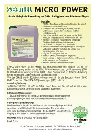 SOJALL-Micro Power ist ein Produkt aus Pflanzenextrakten und Melasse, das bei der
Milchsäurevergärung entsteht und als Gülle-, Mist- und Kompostzusatz gemäß Verordnung (EWG)
Nr. 2092/91 in Österreich zugelassen ist. SOJALL-Micro Power ist auch im Betriebsmittelkatalog
für die biologische Landwirtschaft in Österreich gelistet.
Von der CERES wurde SOJALL-Micro Power ebenfalls für die European Union (EU-VO
834/07) und den USA (USDA/NOP) sowie Japan (JAS) zertifiziert.
AAnnwweenndduunngg//DDoossiieerruunngg::
Treibkanäle/Spaltböden: 10 bis15 ml SOJALL-Micro Power pro Tier mit viel Wasser in einer
Gießkanne bzw. einem Spritzgerät einmal wöchentlich ausbringen.
EErrssttbbeehhaannddlluunngg//GGüülllleessppeeiicchheer:
1 l SOJALL-Micro Power für 50 m3. Die Behandlung sollte einige Wochen vor
Ausbringung erfolgen, damit eine optimale Fermentation stattfinden kann.
SSttaallllhhyyggiieennee//FFlliieeggeennbbeekkäämmppffuunngg::
Mischverhältnis: 1 bis 0,5 l auf 100 l Wasser und mit einem Sprühgerät im Stall
versprühen; am effektivsten ist die Verwendung eines Thermoverneblers,
dann sollte das Mischverhältnis allerdings 1 bis 0,5 l auf 10 l Wasser betragen.
Vorgang je nach Bedarf ca. einmal wöchentlich wiederholen.
HHaallttbbaarrkkeeiitt:: Mind. 8 Monate ab Herstellungsdatum
IInnhhaalltt:: 5 Liter
A-5110 Oberndorf, Salzburger Straße 19 . Tel. 06272 /41470 . Fax 41470-40
www.sojall-naturen.at . e-mail: office@sojall-naturen.at
MICRO POWER
für die biologische Behandlung der Gülle, Stallhygiene, zum Schutz vor Fliegen
VVoorrtteeiillee::
• SOJALL-Micro Power wirkt ausschließlich über das Milieu!
• ist aerob und anaerob wirksam
• unterstützt den beschleunigten Abbau von festen
und flüssigen organischen Substanzen im Stall
und Güllespeicher
• baut schlechte Gerüche ab, verbessert so das Stall-
klima, die Fresslust und das Wohlbefinden der Tiere
• kann die Fliegenplage reduzieren und hilft giftige
Schädlingsbekämpfungsmittel einzusparen
• die Gülle wird homogener und fließfähiger
• kann die Nährstoffausnutzung des eigenen Hofdüngers
verbessern und daher mithelfen den Einsatz von
Kunstdünger zu reduzieren
• trägt zur Bodenregeneration bei
• ist nicht toxisch, rein biologisch hergestellt
• keine besonderen Sicherheitsvorschriften im Transport,
in der Lagerung und Anwendung
• kann im belegten Stall eingesetzt werden
 