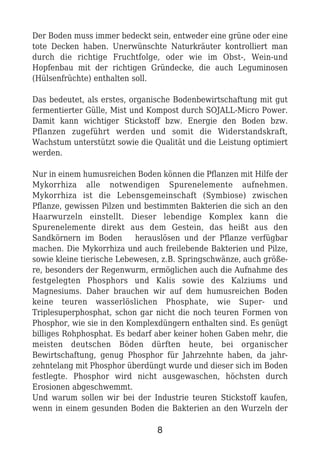 Der Boden muss immer bedeckt sein, entweder eine grüne oder eine
tote Decken haben. Unerwünschte Naturkräuter kontrolliert man
durch die richtige Fruchtfolge, oder wie im Obst-, Wein-und
Hopfenbau mit der richtigen Gründecke, die auch Leguminosen
(Hülsenfrüchte) enthalten soll.
Das bedeutet, als erstes, organische Bodenbewirtschaftung mit gut
fermentierter Gülle, Mist und Kompost durch SOJALL-Micro Power.
Damit kann wichtiger Stickstoff bzw. Energie den Boden bzw.
Pflanzen zugeführt werden und somit die Widerstandskraft,
Wachstum unterstützt sowie die Qualität und die Leistung optimiert
werden.
Nur in einem humusreichen Boden können die Pflanzen mit Hilfe der
Mykorrhiza alle notwendigen Spurenelemente aufnehmen.
Mykorrhiza ist die Lebensgemeinschaft (Symbiose) zwischen
Pflanze, gewissen Pilzen und bestimmten Bakterien die sich an den
Haarwurzeln einstellt. Dieser lebendige Komplex kann die
Spurenelemente direkt aus dem Gestein, das heißt aus den
Sandkörnern im Boden herauslösen und der Pflanze verfügbar
machen. Die Mykorrhiza und auch freilebende Bakterien und Pilze,
sowie kleine tierische Lebewesen, z.B. Springschwänze, auch größe-
re, besonders der Regenwurm, ermöglichen auch die Aufnahme des
festgelegten Phosphors und Kalis sowie des Kalziums und
Magnesiums. Daher brauchen wir auf dem humusreichen Boden
keine teuren wasserlöslichen Phosphate, wie Super- und
Triplesuperphosphat, schon gar nicht die noch teuren Formen von
Phosphor, wie sie in den Komplexdüngern enthalten sind. Es genügt
billiges Rohphosphat. Es bedarf aber keiner hohen Gaben mehr, die
meisten deutschen Böden dürften heute, bei organischer
Bewirtschaftung, genug Phosphor für Jahrzehnte haben, da jahr-
zehntelang mit Phosphor überdüngt wurde und dieser sich im Boden
festlegte. Phosphor wird nicht ausgewaschen, höchsten durch
Erosionen abgeschwemmt.
Und warum sollen wir bei der Industrie teuren Stickstoff kaufen,
wenn in einem gesunden Boden die Bakterien an den Wurzeln der
8
 
