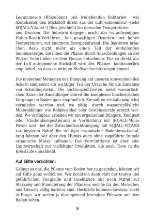 Leguminosen (Rhizobium) und freilebenden Bakterien wie
Azotobakter den Stickstoff direkt aus der Luft entnehmen? (siehe
SOJALL-Vitanal !) Dies geschieht bei normalen Temperaturen
und Drucken. Die Industrie dagegen macht das im aufwendigen
Haber-Bosch-Verfahren, bei gewaltigen Drucken und hohen
Temperaturen, mit enormem Energieaufwand. Die Bakterien brau-
chen dazu nicht mehr als einen Teil der einfallenden
Sonnenenergie, die ihnen die Pflanze durch Ausscheidungen an der
Wurzel liefert oder sie dem Humus entnehmen. Der so direkt aus
der Luft entnommene Stickstoff wird der Pflanze kontinuierlich
angeliefert, so dass es nicht zu Stoffwechselstörungen kommt.
Die modernen Methoden der Düngung auf unseren konventionellen
Äckern sind somit ein wichtiger Teil der Ursache für die Zunahme
von Schädlingsbefall. Die hochkonzentrierten, meist wasserlösli-
chen Salze der Kunstdünger stören die komplexen biochemischen
Vorgänge im Boden ganz empfindlich. Sie sollten deshalb möglichst
vermieden werden und, wo nötig, durch wasserunlösliche
Mineraldünger wie Rohphosphat oder Gesteinsmehle ersetzt wer-
den. Wo verfügbar, arbeiten wir mit organischen Düngern, Kompost
oder Flächenkompostierung in Verbindung mit SOJALL-Micro
Power und bei der Zwischenfruchtdüngung mit SOJALL-VITANA
zur besseren Rotte! Bei richtiger organischer Bodenbewirtschaf-
tung können wir aber den Humus auch ohne zugeführte fremde
organische Masse aufbauen. Das Vernünftigste ist aber eine
Landwirtschaft mit vielfältiger Produktion, die auch Tiere in die
Kreisläufe einschließt.
AAuuff GGiiffttee vveerrzziicchhtteenn::
Gelingt es uns, die Pflanze vom Boden her zu gesunden, können wir
auf Gifte ganz verzichten. Wir benützen dann statt der teuren und
gefährlichen Fungizide und Insektizide nur noch Mittel zur
Stärkung und Stimulierung der Pflanzen, welche für den Menschen
und Umwelt völlig harmlos sind. Herbizide kommen sowieso nicht
in Frage, wir wollen ja durchgehend lebendige Pflanzen auf dem
Boden sehen.
9
 