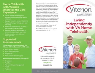 Home Telehealth
with Viterion
Improves the Care
Experience
•	 Easy to use self-monitoring and
education reinforces positive, healthy
behaviors
•	 Engages/ educates family and patients
•	 Reassures family on Veteran care and
well-being
•	 Reinforces self-monitoring as part of a
daily routine to maintain health
•	 Supports remaining at home and in  
community, especially in rural areas
•	 Enables proactive care, delivered
at the right time
Supported
Measurements
These devices connect directly to the
Vitacast 1000 via Bluetooth®
or USB cable:
•	 Blood glucose monitor
•	 Blood pressure monitor
•	 Weight/scale
•	 Pulse oximeter (blood oxygen)
Measurements are entered manually for:
•	 Temperature
•	 Peak flow
•	 Pain level (for pain management)
•	 PT/INR
•	 Fluid level
Viterion Corporation is a pioneer in remote patient
home monitoring and telehealth, and has been an
authorized supplier of Home Telehealth to VA since
2003. Viterion’s patient reporting provides actionable
clinical insights for optimal care decisions, enables
management of large populations with significant
multiple chronic conditions and assists in risk
stratification, cost avoidance and improving patient
quality of life. Founded in 2003 by Bayer HealthCare
and Panasonic Corporation, Viterion is now part of
NSD Co., Ltd., a leading international, publicly traded
IT services company impacting healthcare globally.
The Viterion Vitacast 1000 is not intended for active,
real-time patient monitoring.
Viterion, Viterion Vitacast and Vitacast 1000 are
service marks of Viterion Corporation.
Bluetooth®
and the Bluetooth logo are registered
trademarks of Bluetooth SIG, Inc.
Living
Independently
with VA Home
Telehealth
© 2016 Viterion Corporation Issued July 2016
Viterion Corporation
565 Taxter Road, Suite 175	
Elmsford, NY 10523
(800) 866-0133
www.viterion.com 	
info@viterion.com
 
