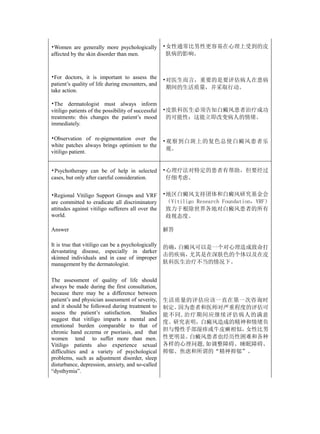 •Women are generally more psychologically            •女性通常比男性更容易在心理上受到的皮
affected by the skin disorder than men.               肤病的影响。



•For doctors, it is important to assess the
                                                     •对医生而言，重要的是要评估病人在患病
patient’s quality of life during encounters, and
                                                      期间的生活质量，并采取行动。
take action.

•The dermatologist must always inform
vitiligo patients of the possibility of successful   •皮肤科医生必须告知白癜风患者治疗成功
treatments: this changes the patient’s mood           的可能性：这能立即改变病人的情绪。
immediately.

•Observation of re-pigmentation over the
                                                     •观察到白斑上的复色总使白癜风患者乐
white patches always brings optimism to the
                                                      观。
vitiligo patient.


•Psychotherapy can be of help in selected            •心理疗法对特定的患者有帮助，但要经过
cases, but only after careful consideration.          仔细考虑。


•Regional Vitiligo Support Groups and VRF            •地区白癜风支持团体和白癜风研究基金会
are committed to eradicate all discriminatory         （Vitiligo Research Foundation，VRF）
attitudes against vitiligo sufferers all over the     致力于根除世界各地对白癜风患者的所有
world.                                                歧视态度。

Answer                                               解答

It is true that vitiligo can be a psychologically    的确，白癜风可以是一个对心理造成致命打
devastating disease, especially in darker
                                                     击的疾病，尤其是在深肤色的个体以及在皮
skinned individuals and in case of improper
management by the dermatologist.                     肤科医生治疗不当的情况下。


The assessment of quality of life should
always be made during the first consultation,
because there may be a difference between
patient’s and physician assessment of severity,      生活质量的评估应该一直在第一次咨询时
and it should be followed during treatment to        制定。因为患者和医师对严重程度的评估可
assess the patient’s satisfaction.      Studies      能不同,治疗期间应继续评估病人的满意
suggest that vitiligo imparts a mental and
                                                     度。研究表明，白癜风造成的精神和情绪负
emotional burden comparable to that of
chronic hand eczema or psoriasis, and that           担与慢性手部湿疹或牛皮癣相似，女性比男
women tend to suffer more than men.                  性更明显。白癜风患者也经历性困难和各种
Vitiligo patients also experience sexual             各样的心理问题,如调整障碍、睡眠障碍、
difficulties and a variety of psychological          抑郁、焦虑和所谓的“精神抑郁”。
problems, such as adjustment disorder, sleep
disturbance, depression, anxiety, and so-called
“dysthymia”.
 