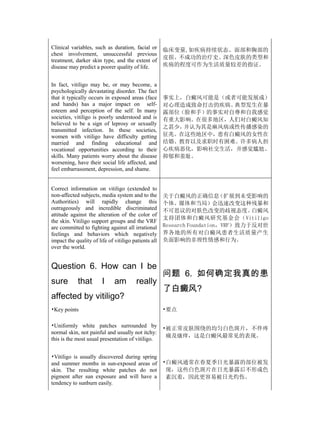 Clinical variables, such as duration, facial or       临床变量,如疾病持续状态、面部和胸部的
chest involvement, unsuccessful previous
                                                      皮损、不成功的治疗史、深色皮肤的类型和
treatment, darker skin type, and the extent of
disease may predict a poorer quality of life.         疾病的程度可作为生活质量较差的指证。


In fact, vitiligo may be, or may become, a
psychologically devastating disorder. The fact
that it typically occurs in exposed areas (face       事实上，白癜风可能是（或者可能发展成）
and hands) has a major impact on self-                对心理造成致命打击的疾病。典型发生在暴
esteem and perception of the self. In many            露部位（脸和手）的事实对自尊和自我感觉
societies, vitiligo is poorly understood and is       有重大影响。在很多地区，人们对白癜风知
believed to be a sign of leprosy or sexually
                                                      之甚少，并认为其是麻风病或性传播感染的
transmitted infection. In these societies,
women with vitiligo have difficulty getting           征兆。在这些地区中，患有白癜风的女性在
married and finding educational and                   结婚、教育以及求职时有困难。许多病人担
vocational opportunities according to their           心疾病恶化，影响社交生活，并感觉尴尬、
skills. Many patients worry about the disease         抑郁和羞耻。
worsening, have their social life affected, and
feel embarrassment, depression, and shame.


Correct information on vitiligo (extended to
non-affected subjects, media system and to the        关于白癜风的正确信息         （扩展到未受影响的
Authorities) will rapidly change this                 个体、媒体和当局）会迅速改变这种残暴和
outrageously and incredible discriminated             不可思议的对肤色改变的歧视态度。           白癜风
attitude against the alteration of the color of
                                                      支持团体和白癜风研究基金会（Vitiligo
the skin. Vitiligo support groups and the VRF
are committed to fighting against all irrational      Research Foundation，VRF）致力于反对世
feelings and behaviors which negatively               界各地的所有对白癜风患者生活质量产生
impact the quality of life of vitiligo patients all   负面影响的非理性情感和行为。
over the world.


Question 6. How can I be
                                                      问题 6. 如何确定我真的患
sure        that        I     am         really
                                                      了白癜风?
affected by vitiligo?
•Key points                                           •要点

•Uniformly white patches surrounded by                •被正常皮肤围绕的均匀白色斑片，不伴疼
normal skin, not painful and usually not itchy:
                                                       痛及瘙痒，这是白癜风最常见的表现。
this is the most usual presentation of vitiligo.


•Vitiligo is usually discovered during spring
and summer months in sun-exposed areas of             •白癜风通常在春夏季日光暴露的部位被发
skin. The resulting white patches do not               现，这些白色斑片在日光暴露后不形成色
pigment after sun exposure and will have a             素沉着，因此更容易被日光灼伤。
tendency to sunburn easily.
 